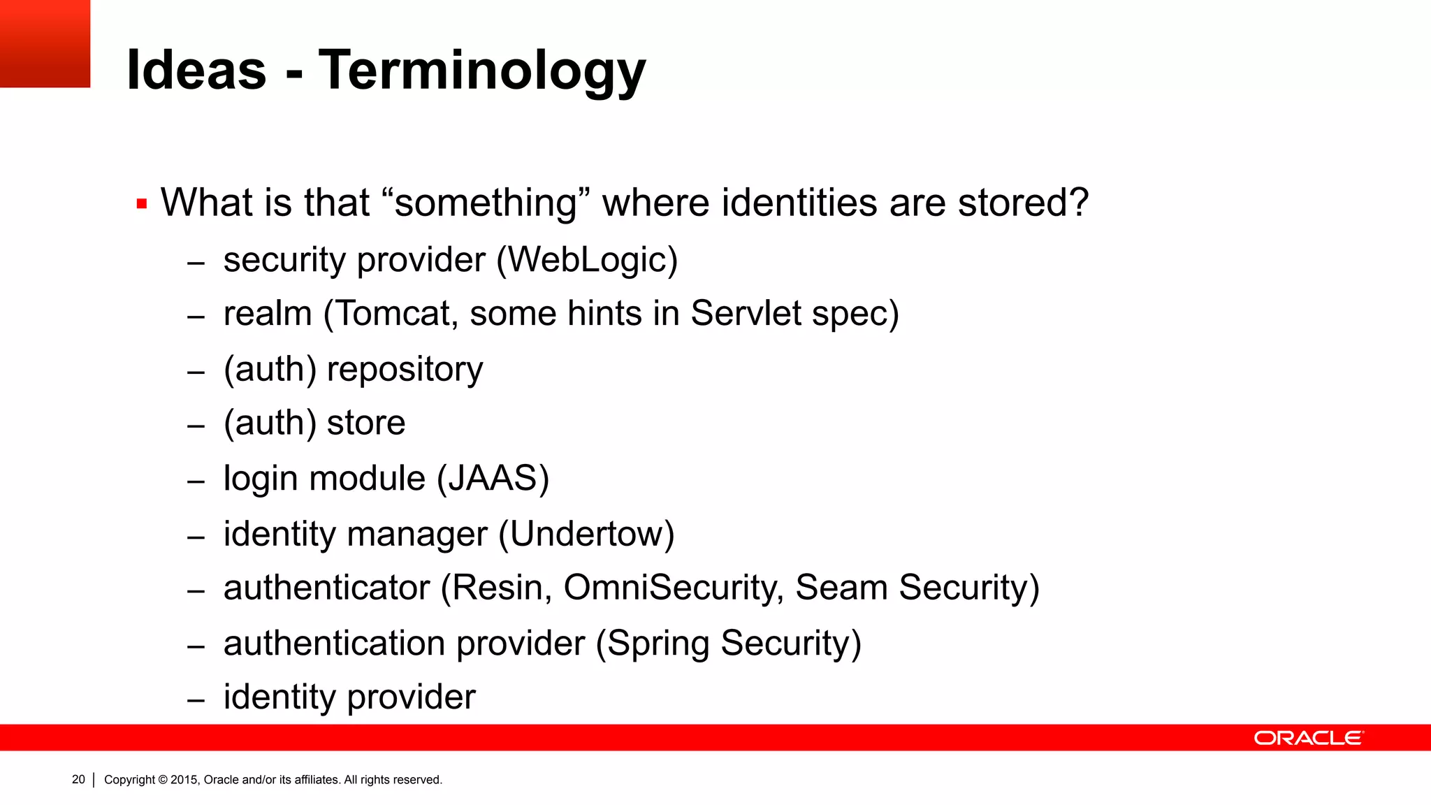 Copyright © 2015, Oracle and/or its affiliates. All rights reserved.20
Ideas - Terminology
§  What is that “something” where identities are stored?
–  security provider (WebLogic)
–  realm (Tomcat, some hints in Servlet spec)
–  (auth) repository
–  (auth) store
–  login module (JAAS)
–  identity manager (Undertow)
–  authenticator (Resin, OmniSecurity, Seam Security)
–  authentication provider (Spring Security)
–  identity provider
 