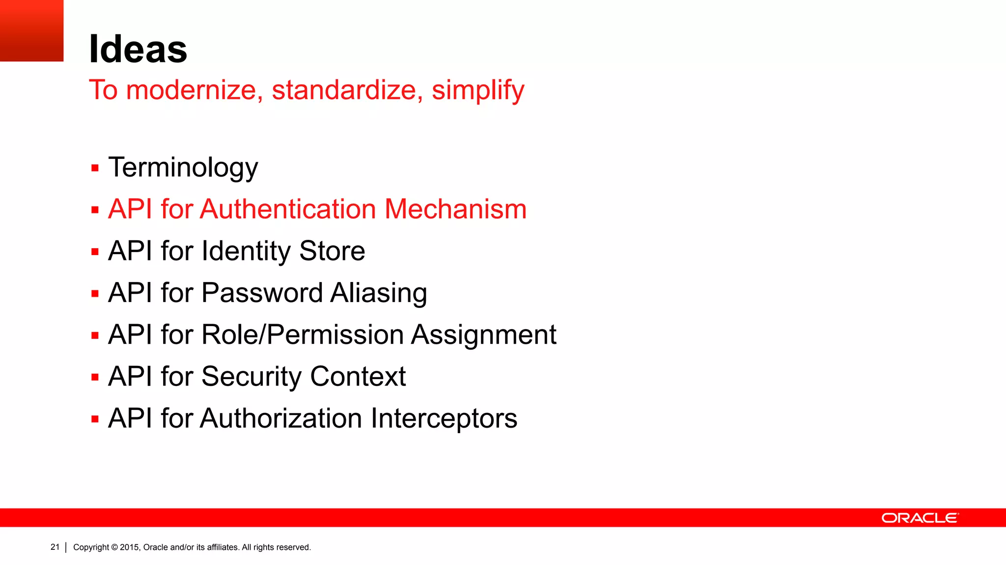 Copyright © 2015, Oracle and/or its affiliates. All rights reserved.21
Ideas
§  Terminology
§  API for Authentication Mechanism
§  API for Identity Store
§  API for Password Aliasing
§  API for Role/Permission Assignment
§  API for Security Context
§  API for Authorization Interceptors
To modernize, standardize, simplify
 