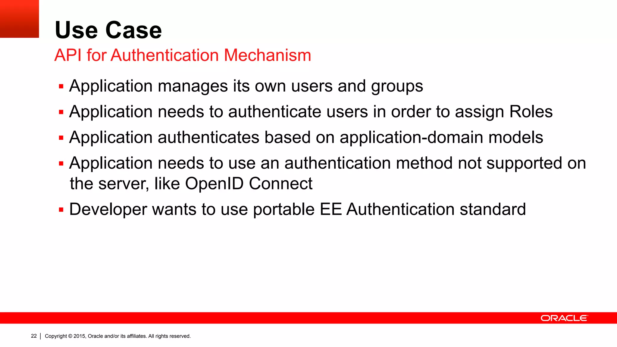 Copyright © 2015, Oracle and/or its affiliates. All rights reserved.22
Use Case
§  Application manages its own users and groups
§  Application needs to authenticate users in order to assign Roles
§  Application authenticates based on application-domain models
§  Application needs to use an authentication method not supported on
the server, like OpenID Connect
§  Developer wants to use portable EE Authentication standard
API for Authentication Mechanism
 