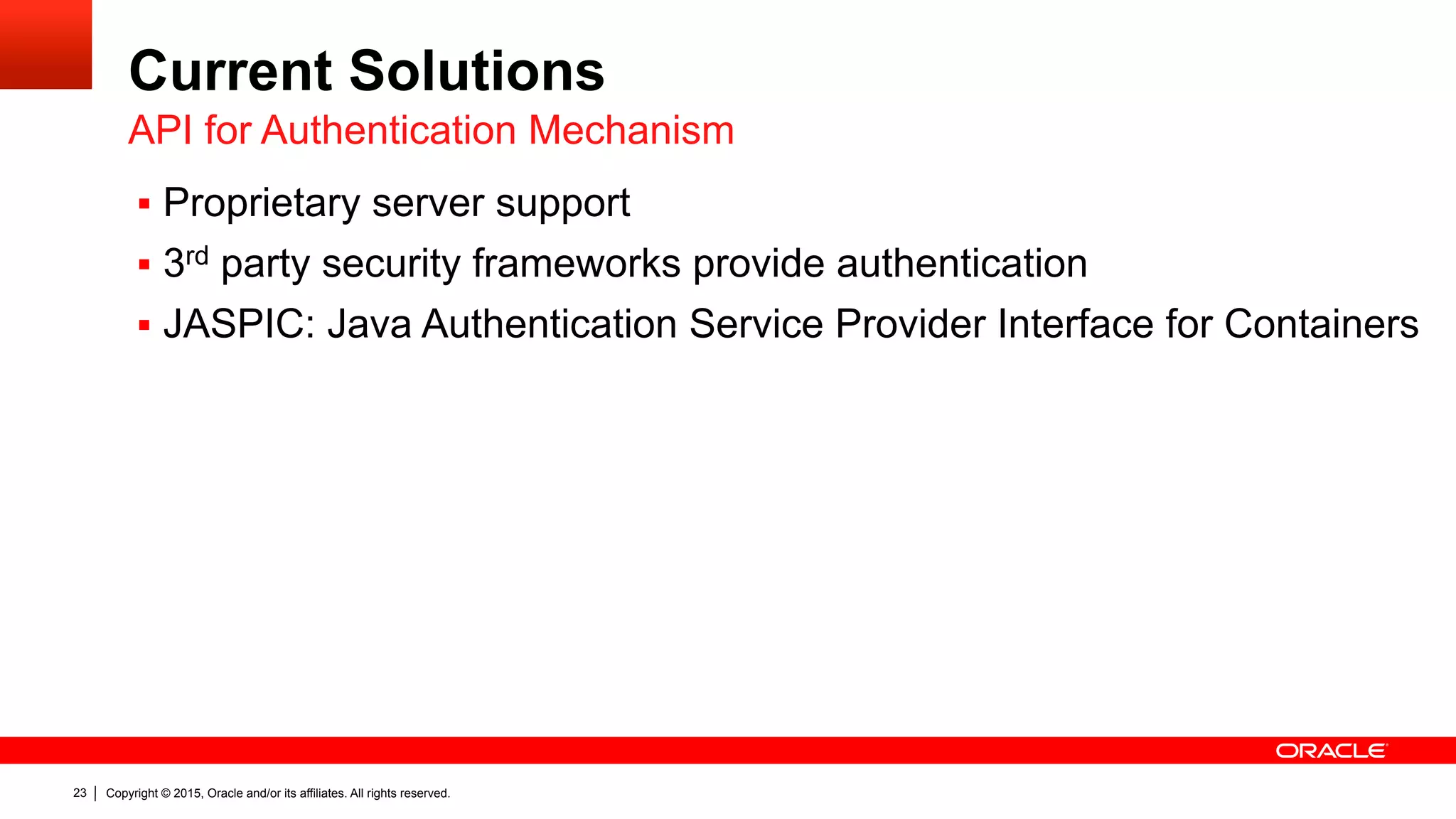 Copyright © 2015, Oracle and/or its affiliates. All rights reserved.23
Current Solutions
§  Proprietary server support
§  3rd party security frameworks provide authentication
§  JASPIC: Java Authentication Service Provider Interface for Containers
API for Authentication Mechanism
 