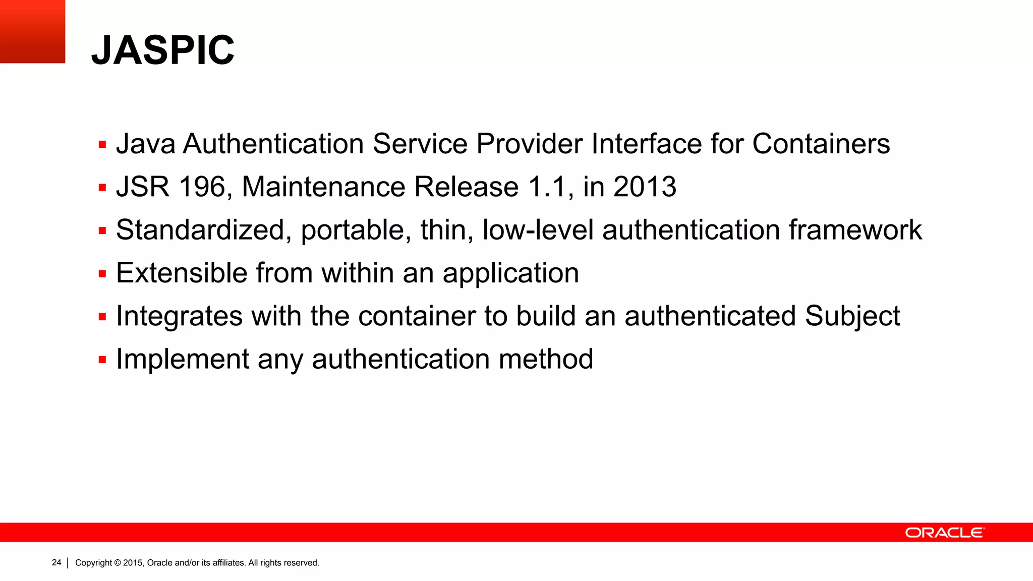 Copyright © 2015, Oracle and/or its affiliates. All rights reserved.24
JASPIC
§  Java Authentication Service Provider Interface for Containers
§  JSR 196, Maintenance Release 1.1, in 2013
§  Standardized, portable, thin, low-level authentication framework
§  Extensible from within an application
§  Integrates with the container to build an authenticated Subject
§  Implement any authentication method
 