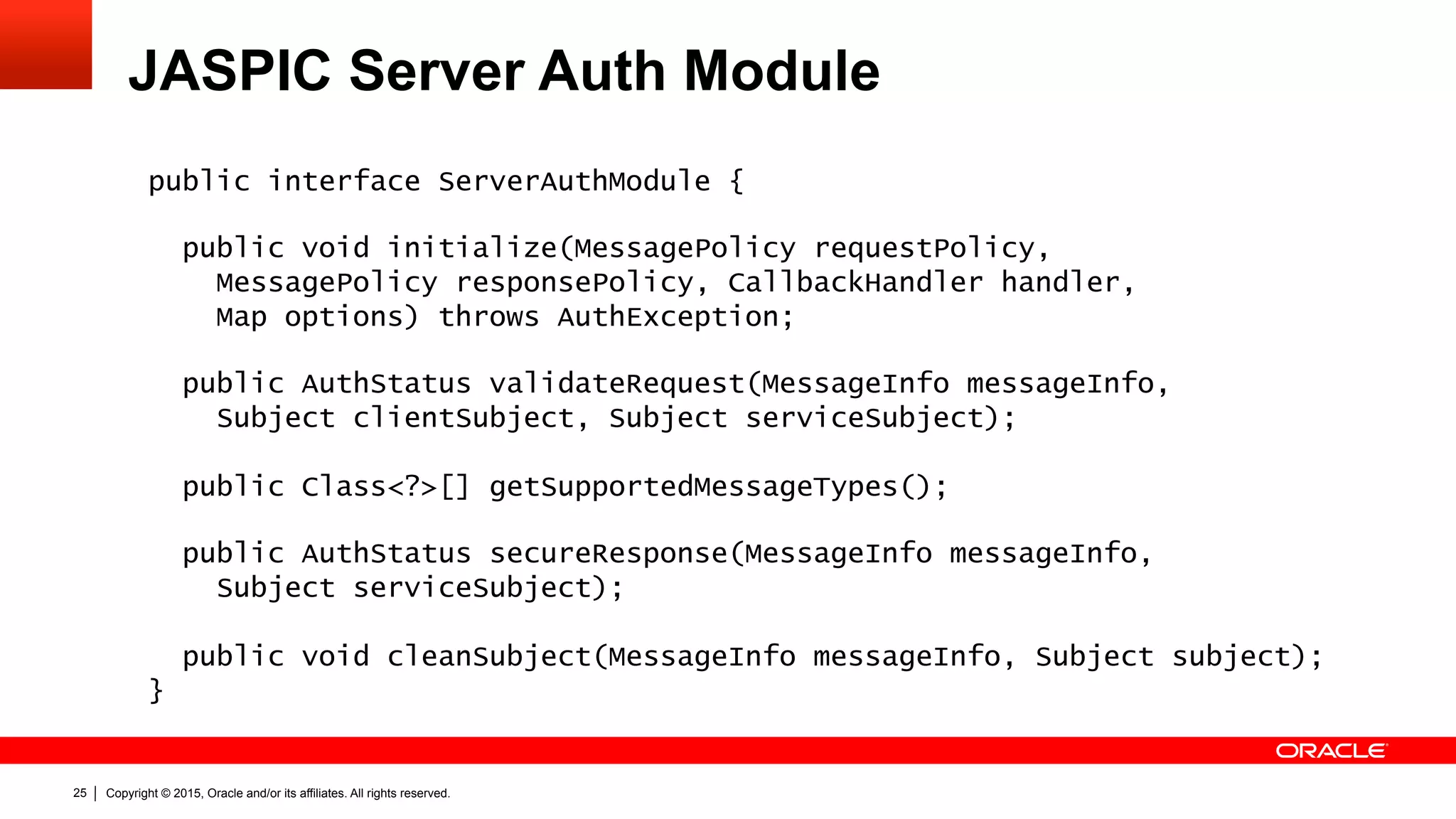 Copyright © 2015, Oracle and/or its affiliates. All rights reserved.25
JASPIC Server Auth Module
public interface ServerAuthModule {
public void initialize(MessagePolicy requestPolicy,
MessagePolicy responsePolicy, CallbackHandler handler,
Map options) throws AuthException;
public AuthStatus validateRequest(MessageInfo messageInfo,
Subject clientSubject, Subject serviceSubject);
public Class<?>[] getSupportedMessageTypes();
public AuthStatus secureResponse(MessageInfo messageInfo,
Subject serviceSubject);
public void cleanSubject(MessageInfo messageInfo, Subject subject);
}
 