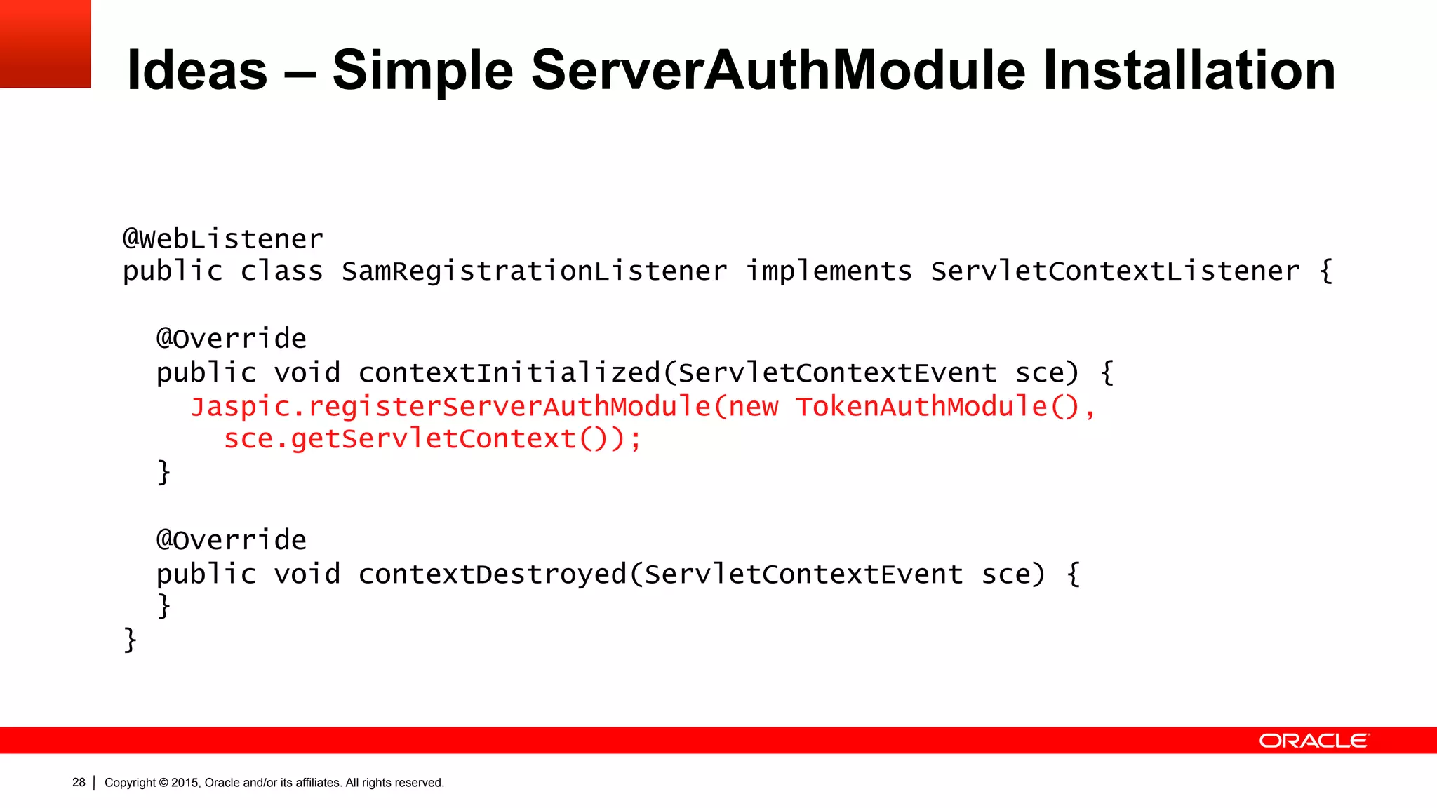 Copyright © 2015, Oracle and/or its affiliates. All rights reserved.28
Ideas – Simple ServerAuthModule Installation
@WebListener
public class SamRegistrationListener implements ServletContextListener {
@Override
public void contextInitialized(ServletContextEvent sce) {
Jaspic.registerServerAuthModule(new TokenAuthModule(),
sce.getServletContext());
}
@Override
public void contextDestroyed(ServletContextEvent sce) {
}
}
 