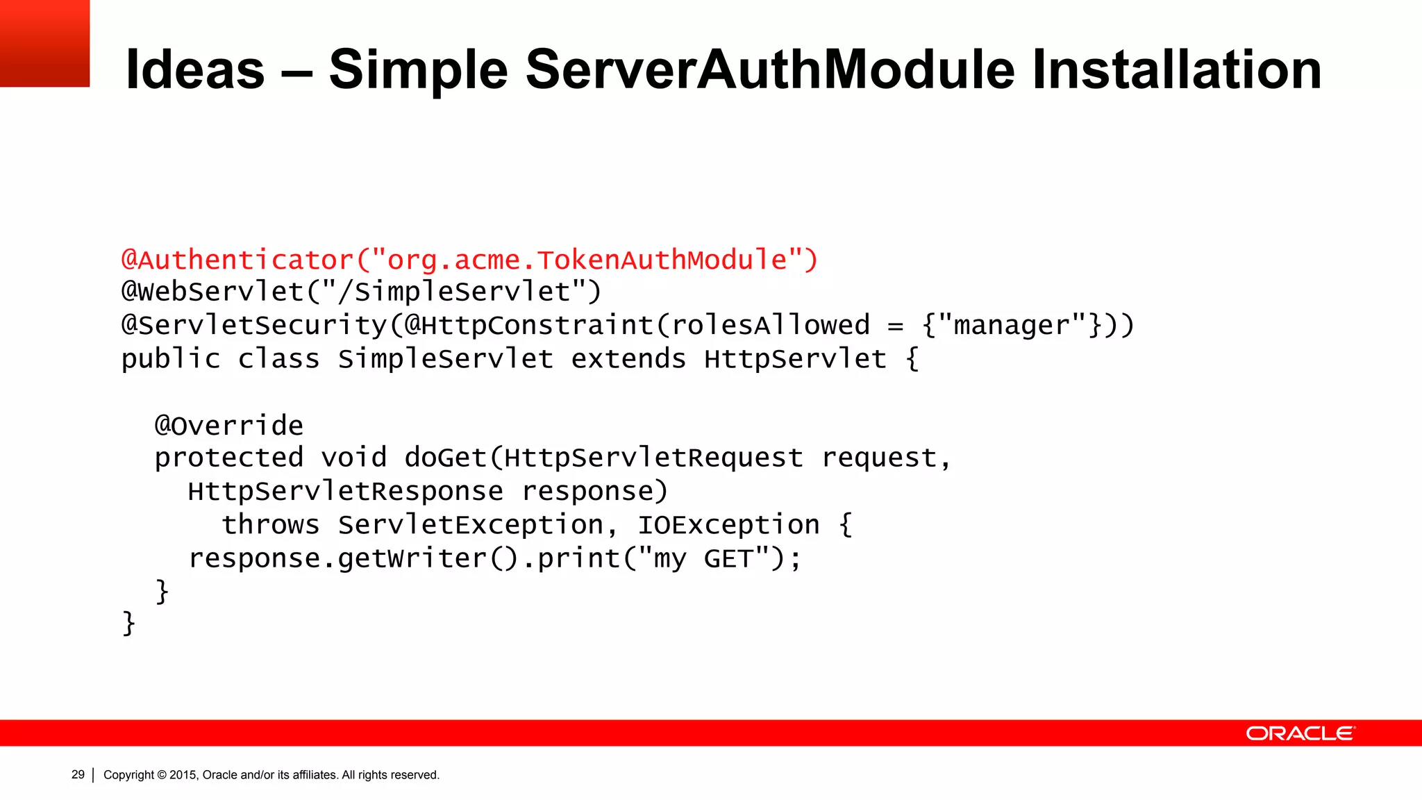 Copyright © 2015, Oracle and/or its affiliates. All rights reserved.29
Ideas – Simple ServerAuthModule Installation
@Authenticator("org.acme.TokenAuthModule")
@WebServlet("/SimpleServlet")
@ServletSecurity(@HttpConstraint(rolesAllowed = {"manager"}))
public class SimpleServlet extends HttpServlet {
@Override
protected void doGet(HttpServletRequest request,
HttpServletResponse response)
throws ServletException, IOException {
response.getWriter().print("my GET");
}
}
 