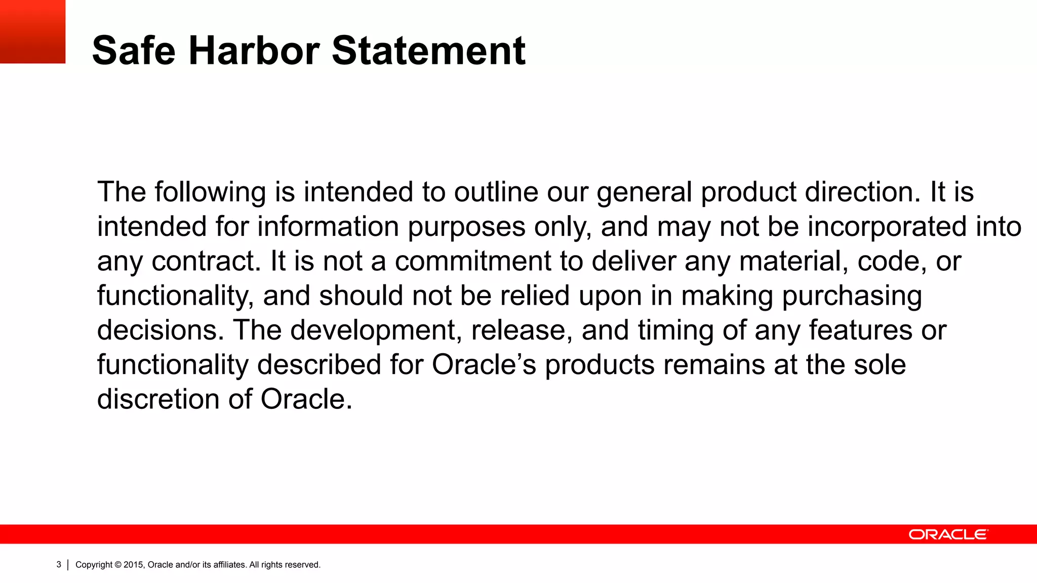 Copyright © 2015, Oracle and/or its affiliates. All rights reserved.3
Safe Harbor Statement
The following is intended to outline our general product direction. It is
intended for information purposes only, and may not be incorporated into
any contract. It is not a commitment to deliver any material, code, or
functionality, and should not be relied upon in making purchasing
decisions. The development, release, and timing of any features or
functionality described for Oracle’s products remains at the sole
discretion of Oracle.
 