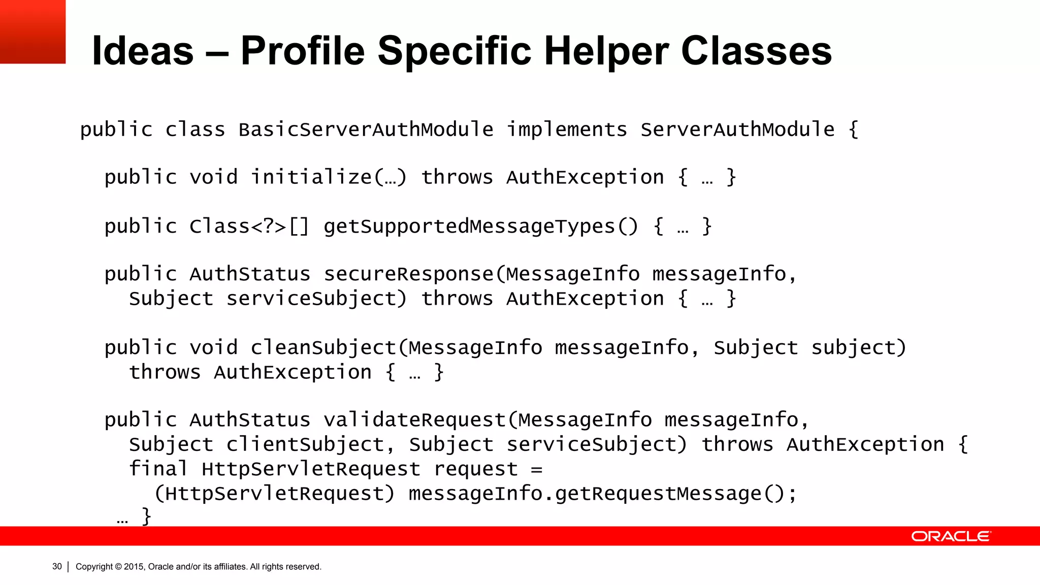 Copyright © 2015, Oracle and/or its affiliates. All rights reserved.30
Ideas – Profile Specific Helper Classes
public class BasicServerAuthModule implements ServerAuthModule {
public void initialize(…) throws AuthException { … }
public Class<?>[] getSupportedMessageTypes() { … }
public AuthStatus secureResponse(MessageInfo messageInfo,
Subject serviceSubject) throws AuthException { … }
public void cleanSubject(MessageInfo messageInfo, Subject subject)
throws AuthException { … }
public AuthStatus validateRequest(MessageInfo messageInfo,
Subject clientSubject, Subject serviceSubject) throws AuthException {
final HttpServletRequest request =
(HttpServletRequest) messageInfo.getRequestMessage();
… }
 