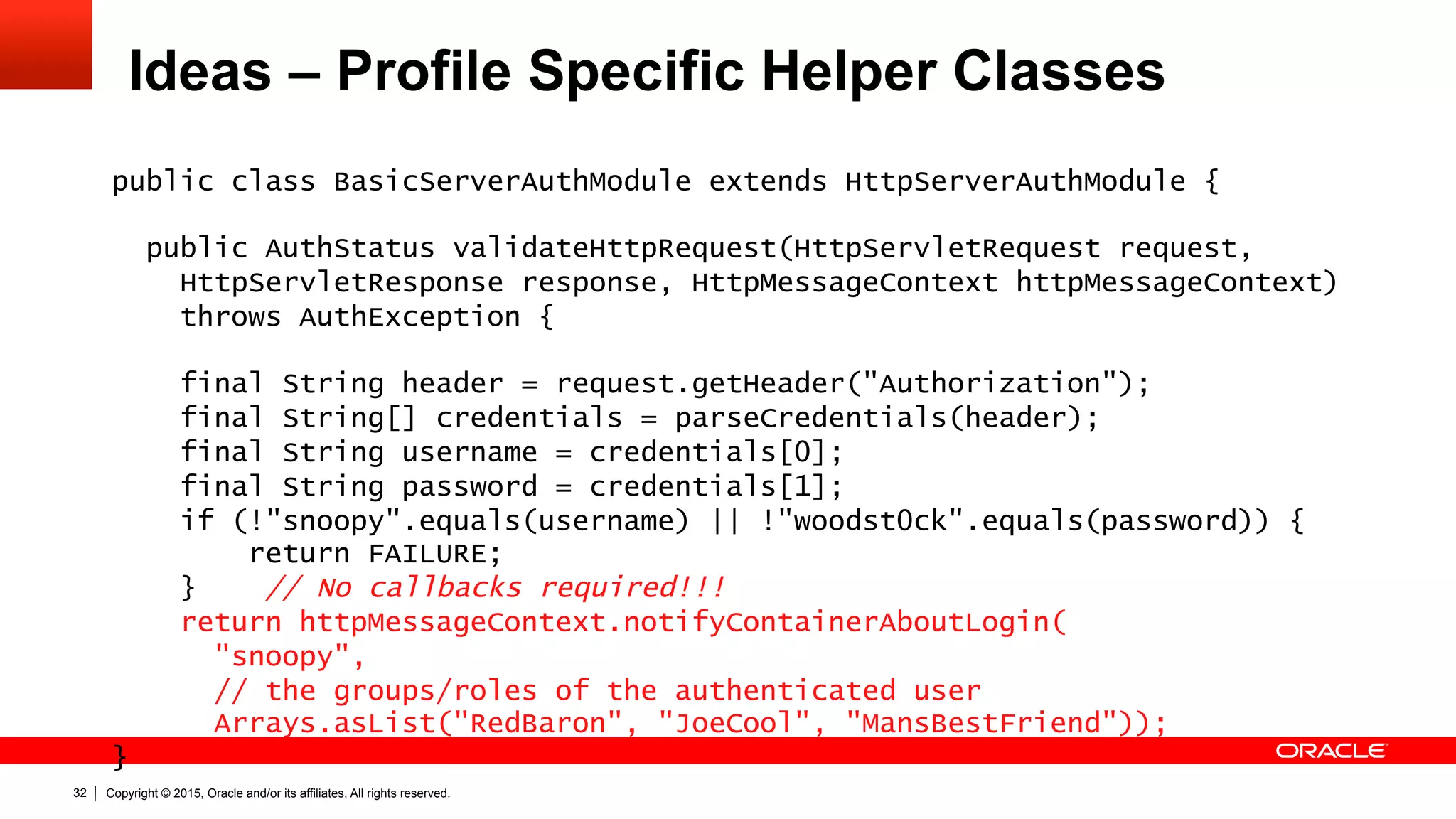 Copyright © 2015, Oracle and/or its affiliates. All rights reserved.32
Ideas – Profile Specific Helper Classes
public class BasicServerAuthModule extends HttpServerAuthModule {
public AuthStatus validateHttpRequest(HttpServletRequest request,
HttpServletResponse response, HttpMessageContext httpMessageContext)
throws AuthException {
final String header = request.getHeader("Authorization");
final String[] credentials = parseCredentials(header);
final String username = credentials[0];
final String password = credentials[1];
if (!"snoopy".equals(username) || !"woodst0ck".equals(password)) {
return FAILURE;
} // No callbacks required!!!
return httpMessageContext.notifyContainerAboutLogin(
"snoopy",
// the groups/roles of the authenticated user
Arrays.asList("RedBaron", "JoeCool", "MansBestFriend"));
}
 