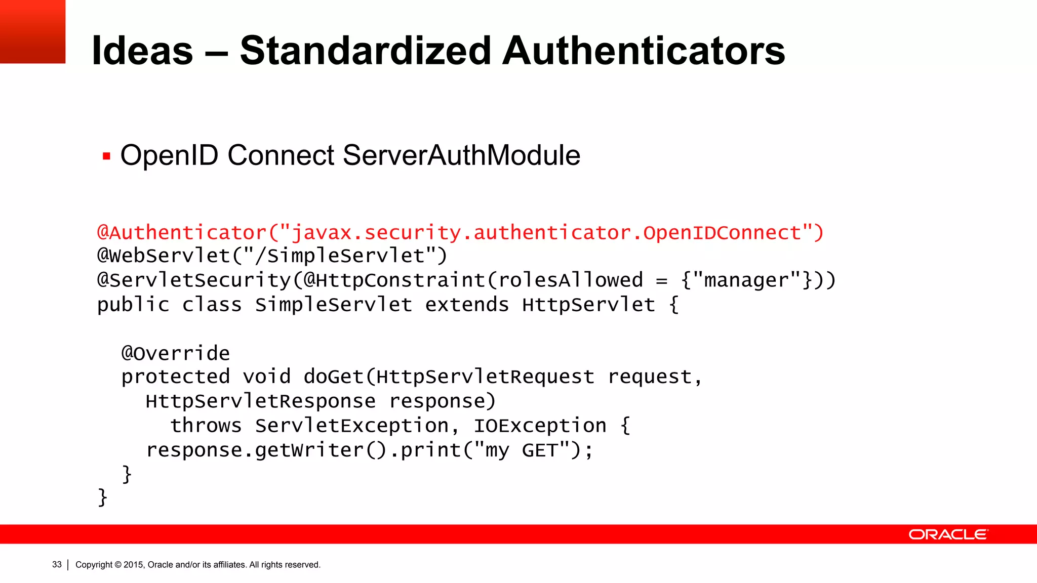Copyright © 2015, Oracle and/or its affiliates. All rights reserved.33
Ideas – Standardized Authenticators
@Authenticator("javax.security.authenticator.OpenIDConnect")
@WebServlet("/SimpleServlet")
@ServletSecurity(@HttpConstraint(rolesAllowed = {"manager"}))
public class SimpleServlet extends HttpServlet {
@Override
protected void doGet(HttpServletRequest request,
HttpServletResponse response)
throws ServletException, IOException {
response.getWriter().print("my GET");
}
}
§  OpenID Connect ServerAuthModule
 