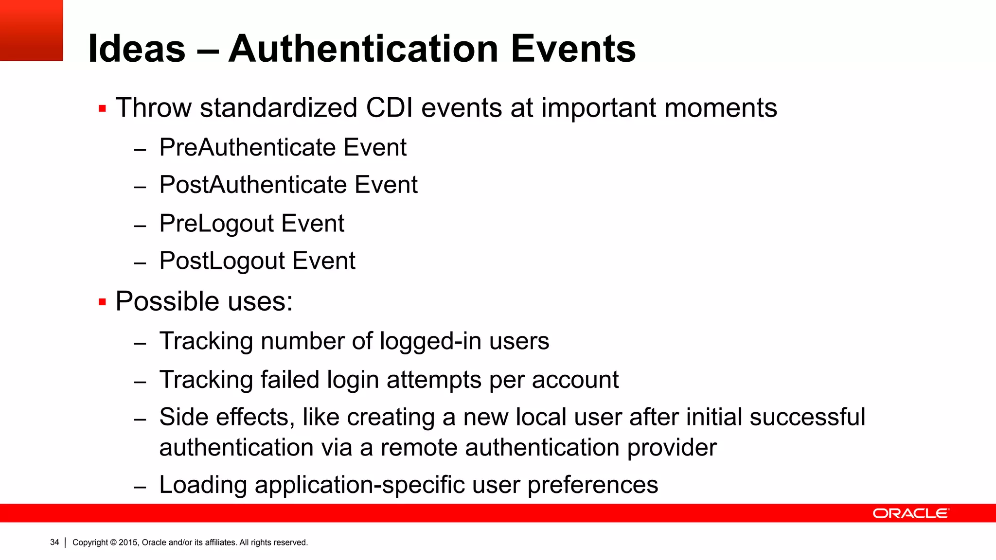Copyright © 2015, Oracle and/or its affiliates. All rights reserved.34
Ideas – Authentication Events
§  Throw standardized CDI events at important moments
–  PreAuthenticate Event
–  PostAuthenticate Event
–  PreLogout Event
–  PostLogout Event
§  Possible uses:
–  Tracking number of logged-in users
–  Tracking failed login attempts per account
–  Side effects, like creating a new local user after initial successful
authentication via a remote authentication provider
–  Loading application-specific user preferences
 