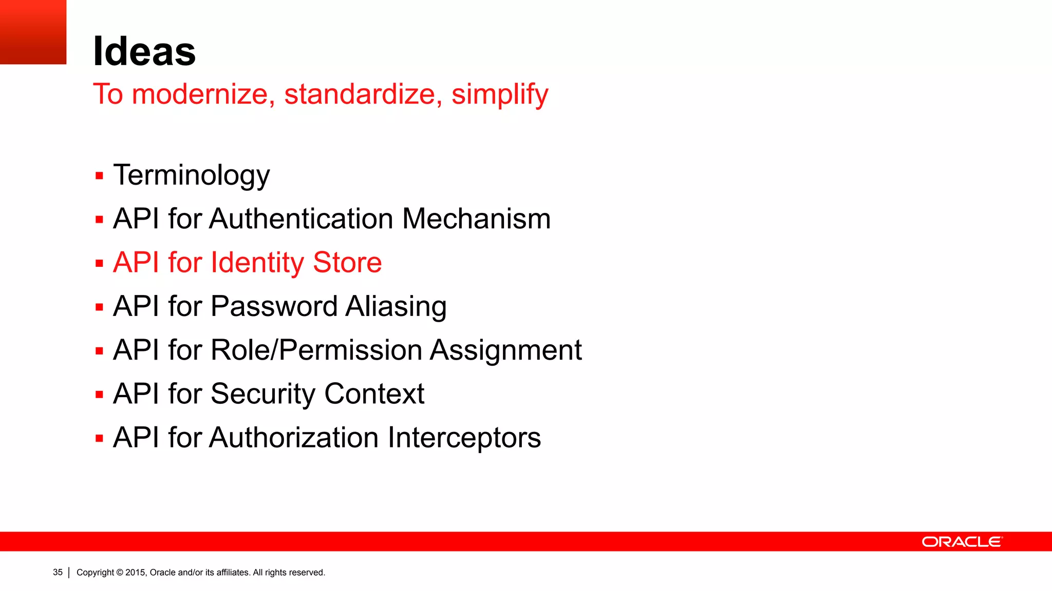 Copyright © 2015, Oracle and/or its affiliates. All rights reserved.35
Ideas
§  Terminology
§  API for Authentication Mechanism
§  API for Identity Store
§  API for Password Aliasing
§  API for Role/Permission Assignment
§  API for Security Context
§  API for Authorization Interceptors
To modernize, standardize, simplify
 