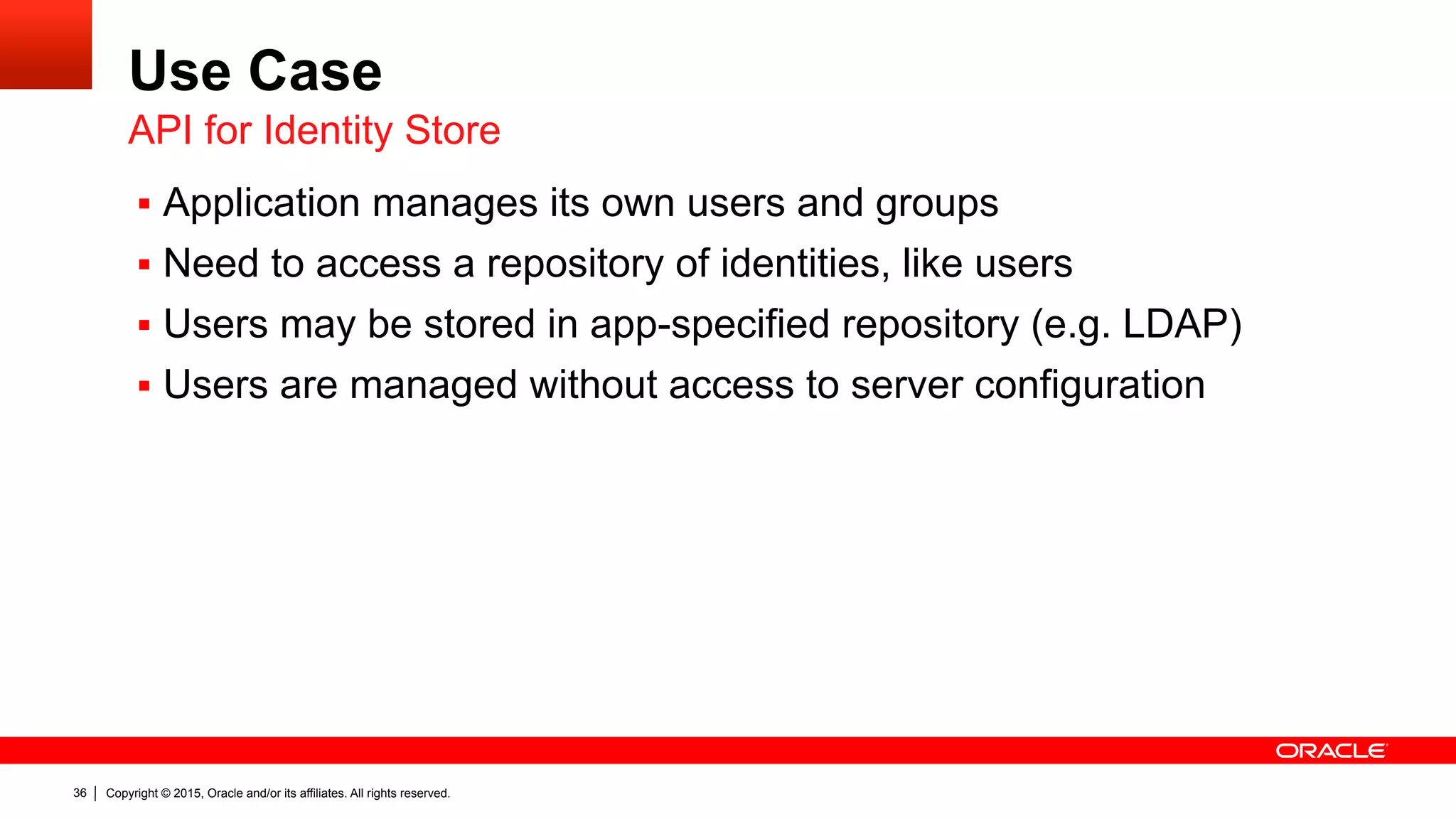 Copyright © 2015, Oracle and/or its affiliates. All rights reserved.36
Use Case
§  Application manages its own users and groups
§  Need to access a repository of identities, like users
§  Users may be stored in app-specified repository (e.g. LDAP)
§  Users are managed without access to server configuration
API for Identity Store
 