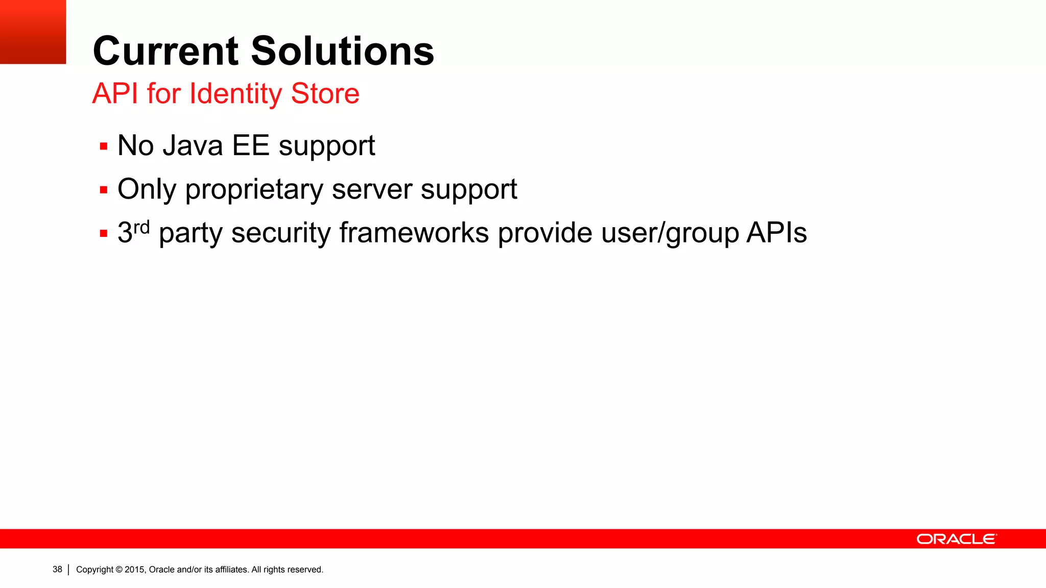 Copyright © 2015, Oracle and/or its affiliates. All rights reserved.38
Current Solutions
§  No Java EE support
§  Only proprietary server support
§  3rd party security frameworks provide user/group APIs
API for Identity Store
 