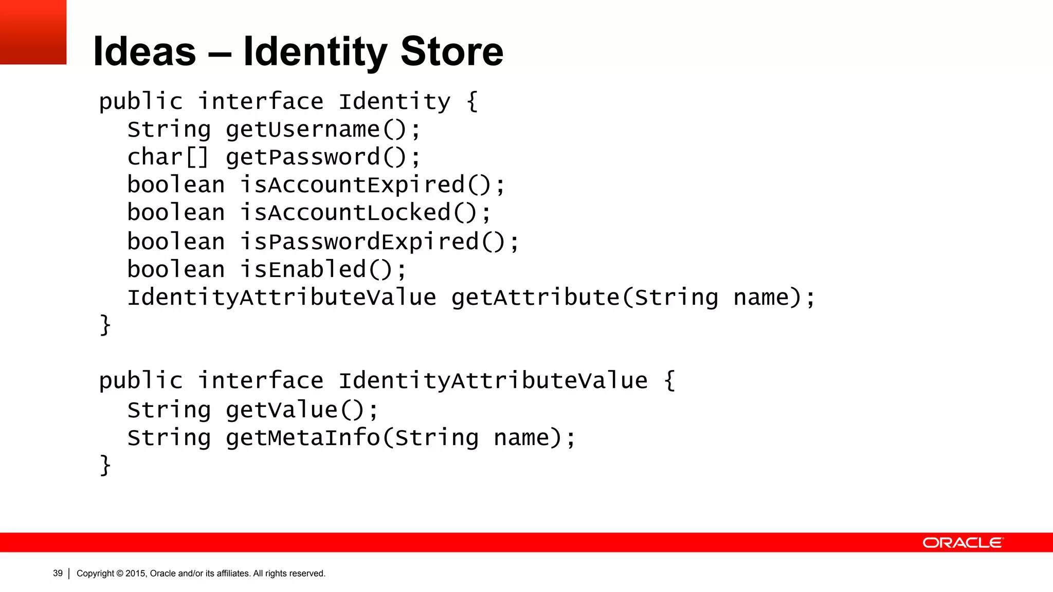 Copyright © 2015, Oracle and/or its affiliates. All rights reserved.39
Ideas – Identity Store
public interface Identity {
String getUsername();
char[] getPassword();
boolean isAccountExpired();
boolean isAccountLocked();
boolean isPasswordExpired();
boolean isEnabled();
IdentityAttributeValue getAttribute(String name);
}
public interface IdentityAttributeValue {
String getValue();
String getMetaInfo(String name);
}
 