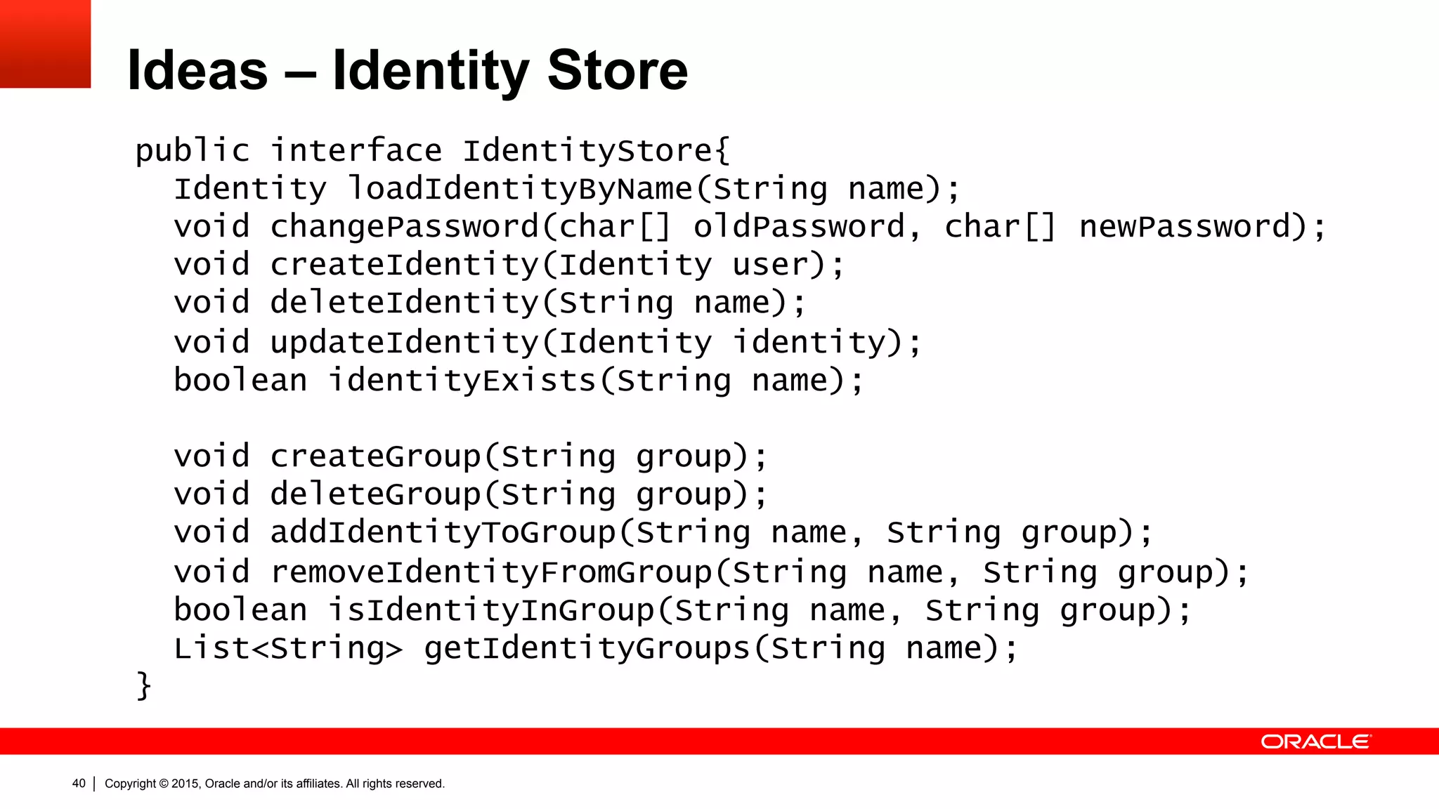 Copyright © 2015, Oracle and/or its affiliates. All rights reserved.40
Ideas – Identity Store
public interface IdentityStore{
Identity loadIdentityByName(String name);
void changePassword(char[] oldPassword, char[] newPassword);
void createIdentity(Identity user);
void deleteIdentity(String name);
void updateIdentity(Identity identity);
boolean identityExists(String name);
void createGroup(String group);
void deleteGroup(String group);
void addIdentityToGroup(String name, String group);
void removeIdentityFromGroup(String name, String group);
boolean isIdentityInGroup(String name, String group);
List<String> getIdentityGroups(String name);
}
 