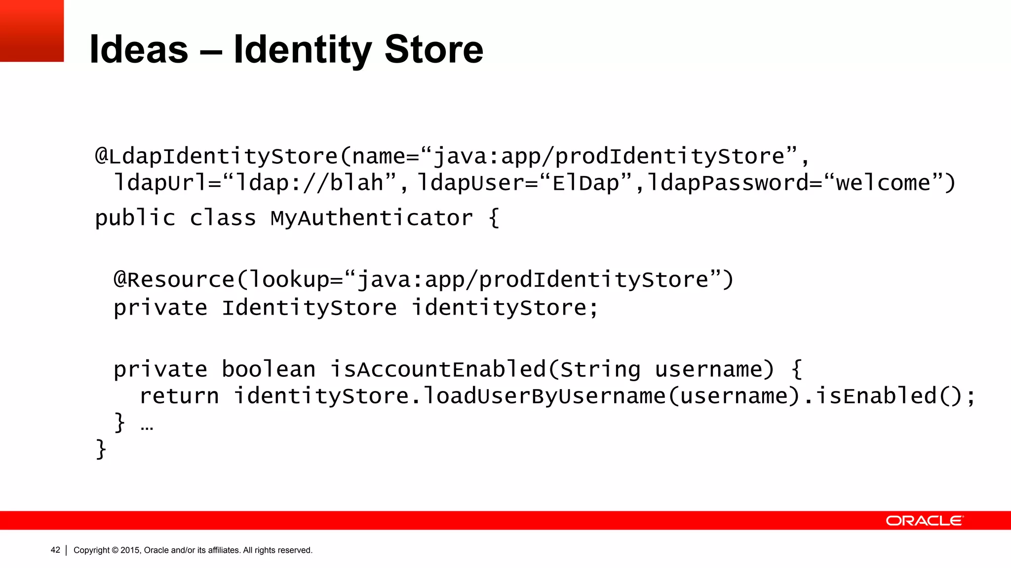 Copyright © 2015, Oracle and/or its affiliates. All rights reserved.42
Ideas – Identity Store
@LdapIdentityStore(name=“java:app/prodIdentityStore”,
ldapUrl=“ldap://blah”, ldapUser=“ElDap”,ldapPassword=“welcome”)
public class MyAuthenticator {
@Resource(lookup=“java:app/prodIdentityStore”)
private IdentityStore identityStore;
private boolean isAccountEnabled(String username) {
return identityStore.loadUserByUsername(username).isEnabled();
} …
}
 
