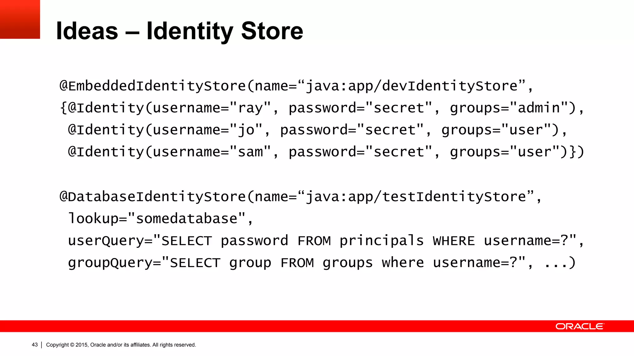 Copyright © 2015, Oracle and/or its affiliates. All rights reserved.43
Ideas – Identity Store
@EmbeddedIdentityStore(name=“java:app/devIdentityStore”,
{@Identity(username="ray", password="secret", groups="admin"),
@Identity(username="jo", password="secret", groups="user"),
@Identity(username="sam", password="secret", groups="user")})
@DatabaseIdentityStore(name=“java:app/testIdentityStore”,
lookup="somedatabase",
userQuery="SELECT password FROM principals WHERE username=?",
groupQuery="SELECT group FROM groups where username=?", ...)
 