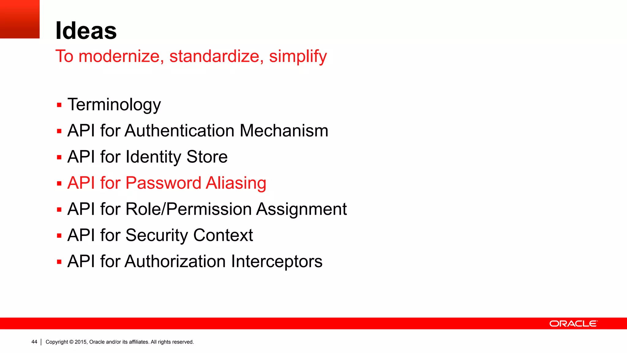 Copyright © 2015, Oracle and/or its affiliates. All rights reserved.44
Ideas
§  Terminology
§  API for Authentication Mechanism
§  API for Identity Store
§  API for Password Aliasing
§  API for Role/Permission Assignment
§  API for Security Context
§  API for Authorization Interceptors
To modernize, standardize, simplify
 