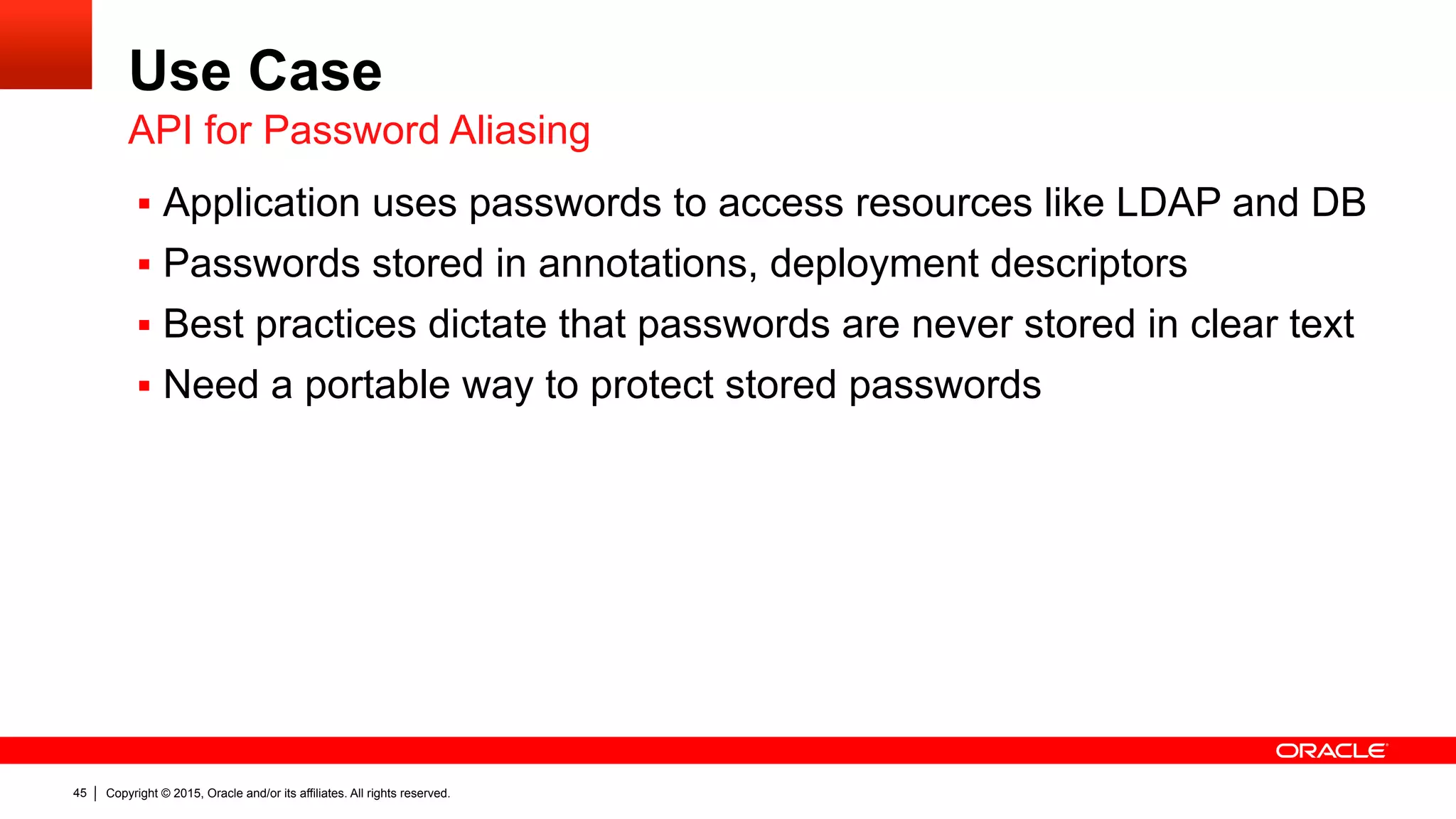 Copyright © 2015, Oracle and/or its affiliates. All rights reserved.45
Use Case
§  Application uses passwords to access resources like LDAP and DB
§  Passwords stored in annotations, deployment descriptors
§  Best practices dictate that passwords are never stored in clear text
§  Need a portable way to protect stored passwords
API for Password Aliasing
 