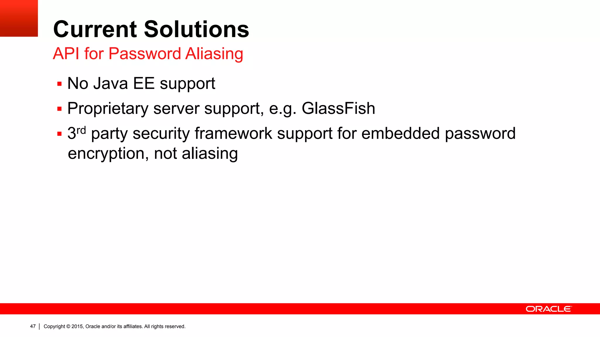 Copyright © 2015, Oracle and/or its affiliates. All rights reserved.47
Current Solutions
§  No Java EE support
§  Proprietary server support, e.g. GlassFish
§  3rd party security framework support for embedded password
encryption, not aliasing
API for Password Aliasing
 
