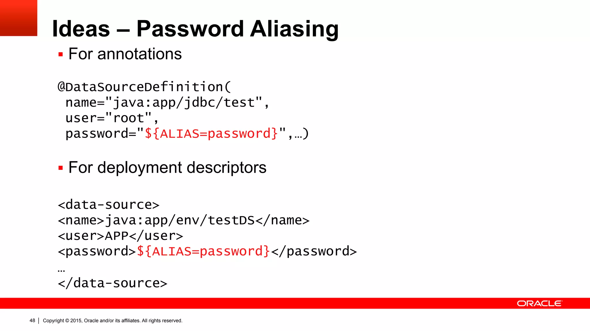 Copyright © 2015, Oracle and/or its affiliates. All rights reserved.48
Ideas – Password Aliasing
§  For annotations
@DataSourceDefinition(
name="java:app/jdbc/test",
user="root",
password="${ALIAS=password}",…)
§  For deployment descriptors
<data-source>
<name>java:app/env/testDS</name>
<user>APP</user>
<password>${ALIAS=password}</password>
…
</data-source>
 