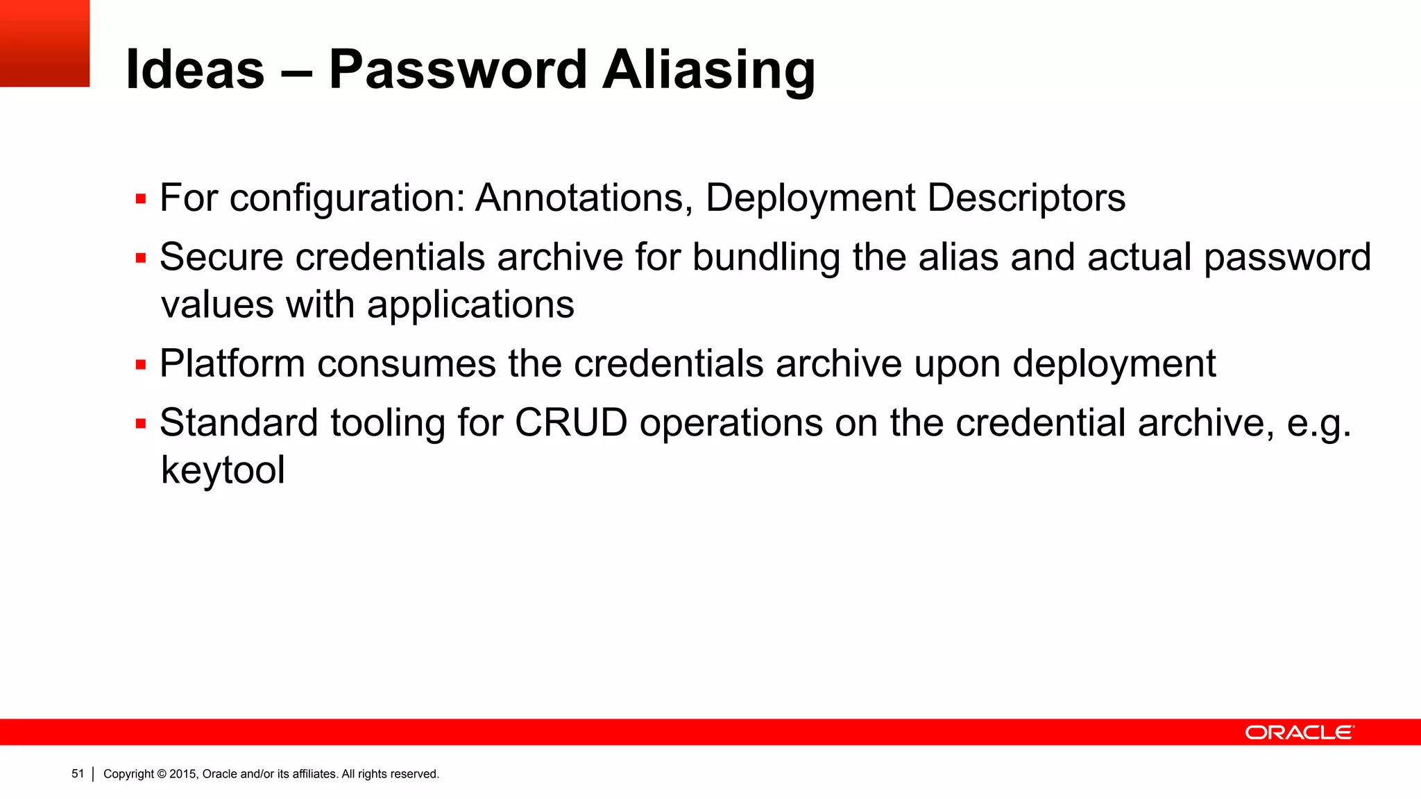 Copyright © 2015, Oracle and/or its affiliates. All rights reserved.51
Ideas – Password Aliasing
§  For configuration: Annotations, Deployment Descriptors
§  Secure credentials archive for bundling the alias and actual password
values with applications
§  Platform consumes the credentials archive upon deployment
§  Standard tooling for CRUD operations on the credential archive, e.g.
keytool
 