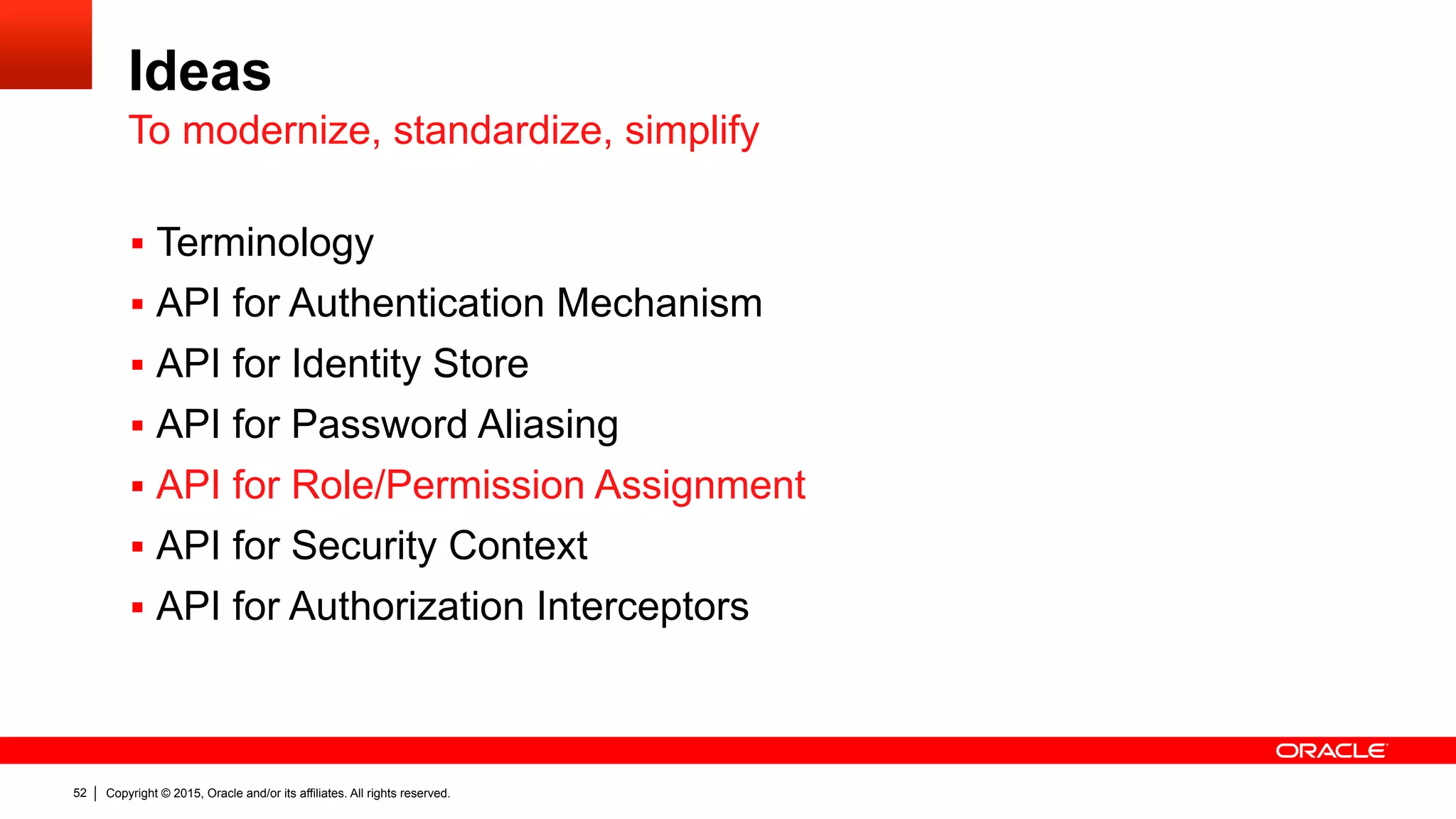 Copyright © 2015, Oracle and/or its affiliates. All rights reserved.52
Ideas
§  Terminology
§  API for Authentication Mechanism
§  API for Identity Store
§  API for Password Aliasing
§  API for Role/Permission Assignment
§  API for Security Context
§  API for Authorization Interceptors
To modernize, standardize, simplify
 