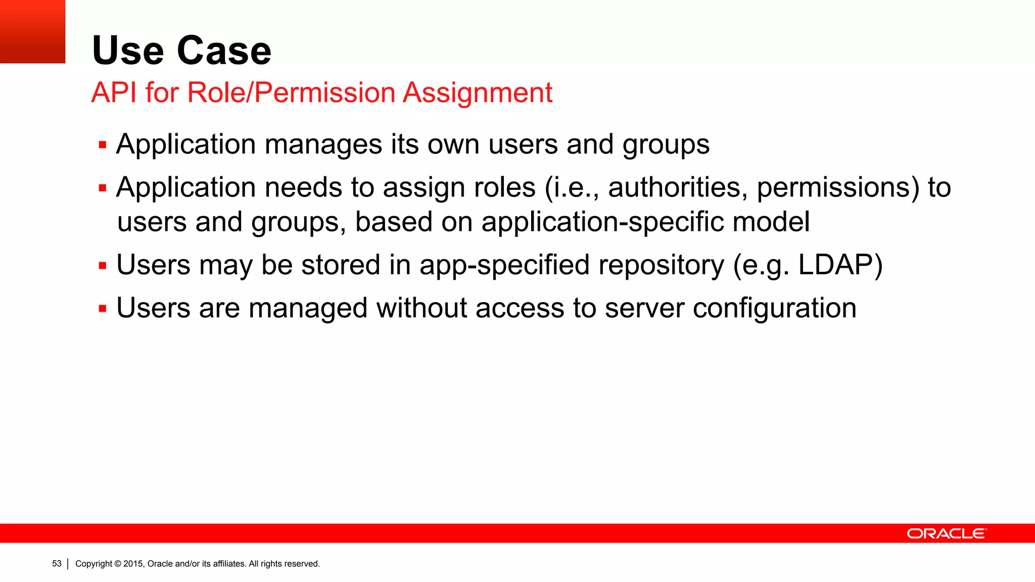 Copyright © 2015, Oracle and/or its affiliates. All rights reserved.53
Use Case
§  Application manages its own users and groups
§  Application needs to assign roles (i.e., authorities, permissions) to
users and groups, based on application-specific model
§  Users may be stored in app-specified repository (e.g. LDAP)
§  Users are managed without access to server configuration
API for Role/Permission Assignment
 