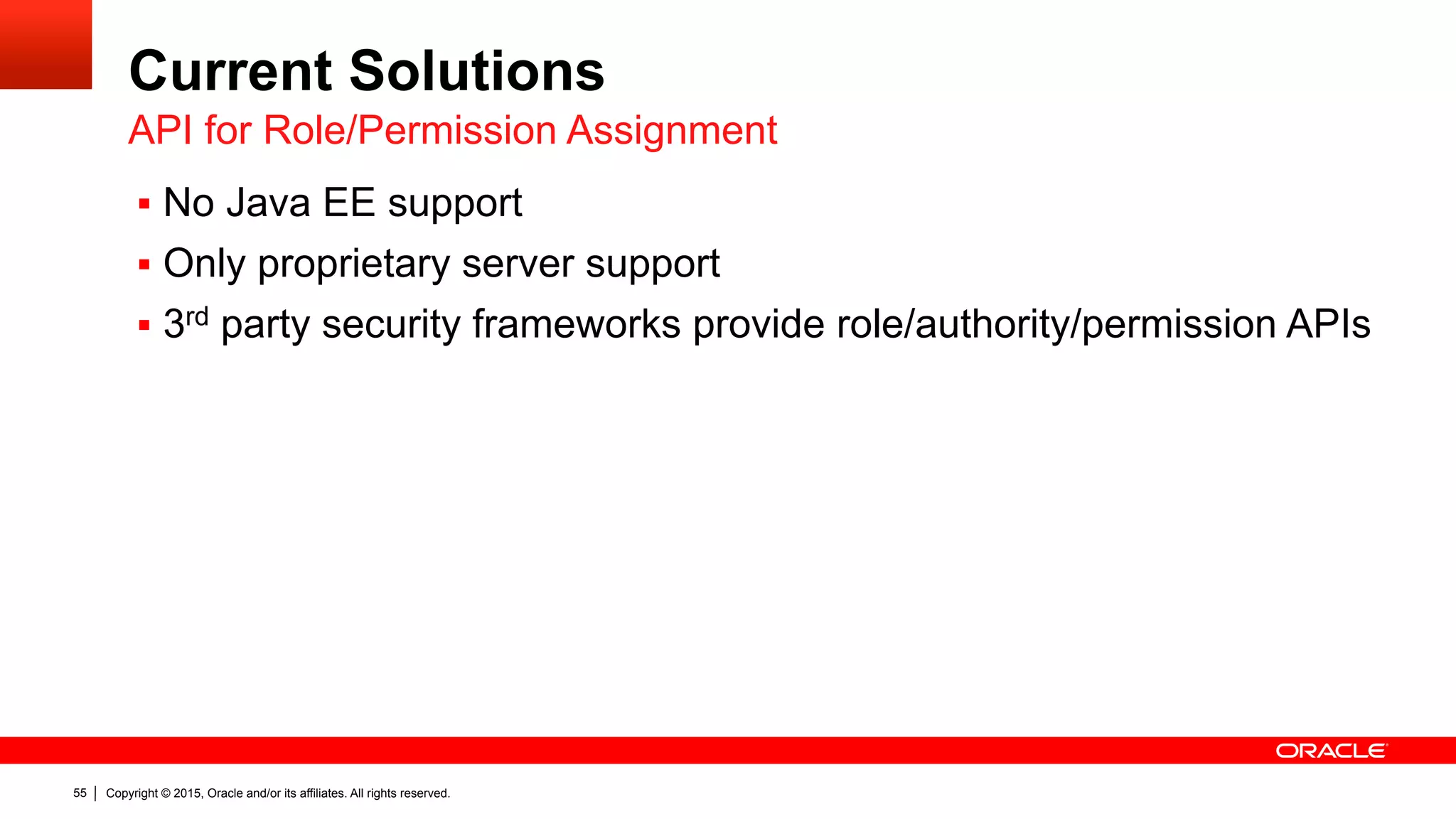 Copyright © 2015, Oracle and/or its affiliates. All rights reserved.55
Current Solutions
§  No Java EE support
§  Only proprietary server support
§  3rd party security frameworks provide role/authority/permission APIs
API for Role/Permission Assignment
 