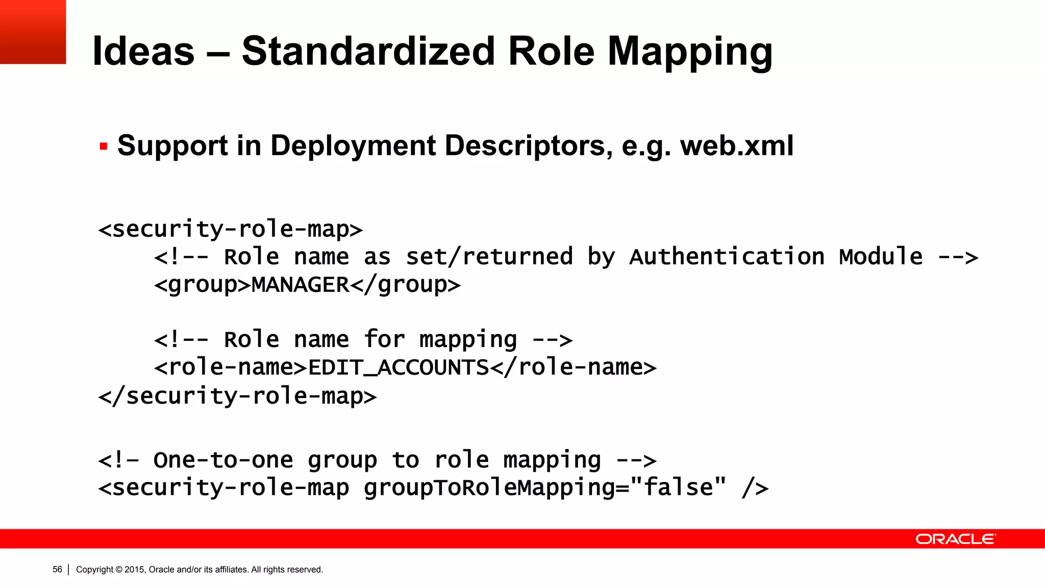 Copyright © 2015, Oracle and/or its affiliates. All rights reserved.56
Ideas – Standardized Role Mapping
§  Support in Deployment Descriptors, e.g. web.xml
<security-role-map>
<!-- Role name as set/returned by Authentication Module -->
<group>MANAGER</group>
<!-- Role name for mapping -->
<role-name>EDIT_ACCOUNTS</role-name>
</security-role-map>
<!– One-to-one group to role mapping -->
<security-role-map groupToRoleMapping="false" />
 