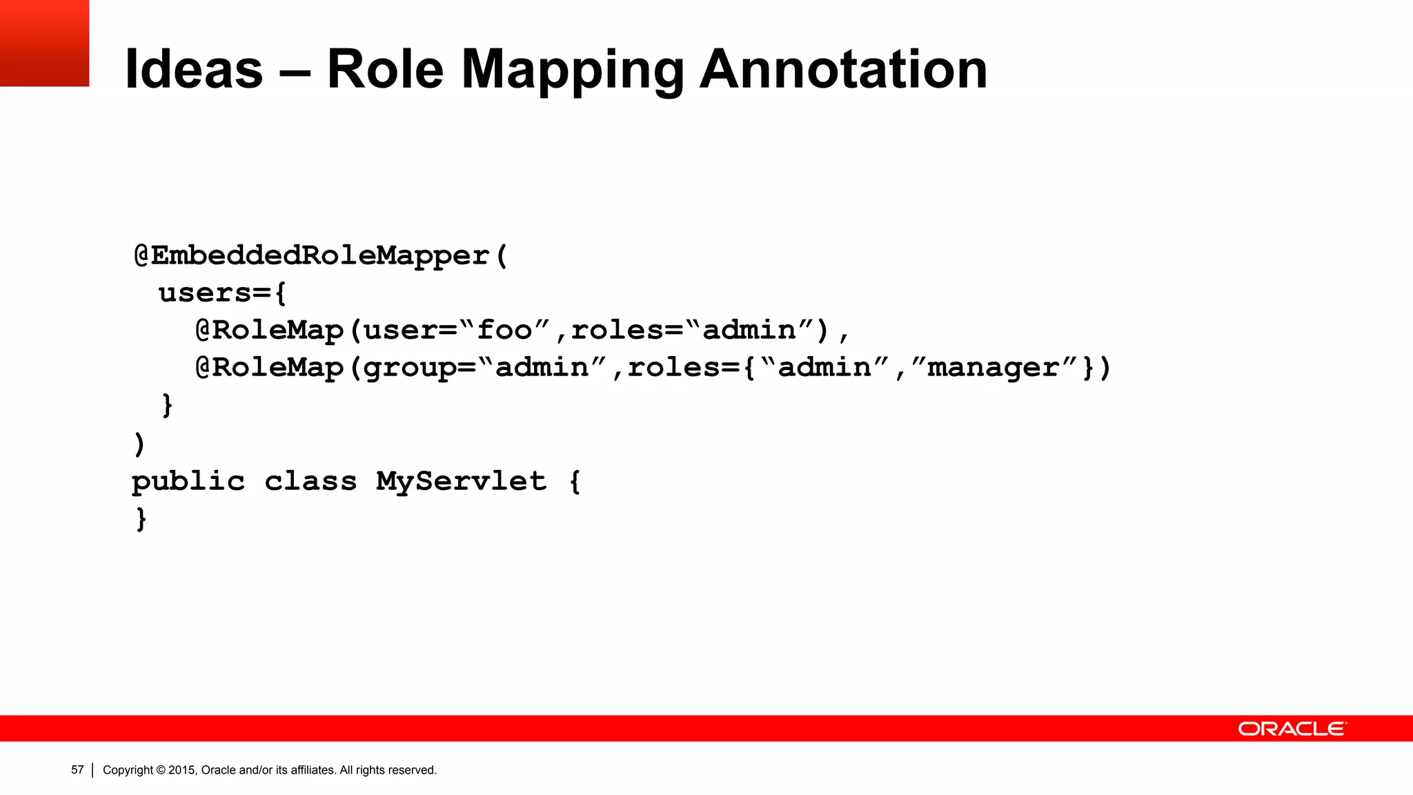 Copyright © 2015, Oracle and/or its affiliates. All rights reserved.57
Ideas – Role Mapping Annotation
@EmbeddedRoleMapper(
users={
@RoleMap(user=“foo”,roles=“admin”),
@RoleMap(group=“admin”,roles={“admin”,”manager”})
}
)
public class MyServlet {
}
 
