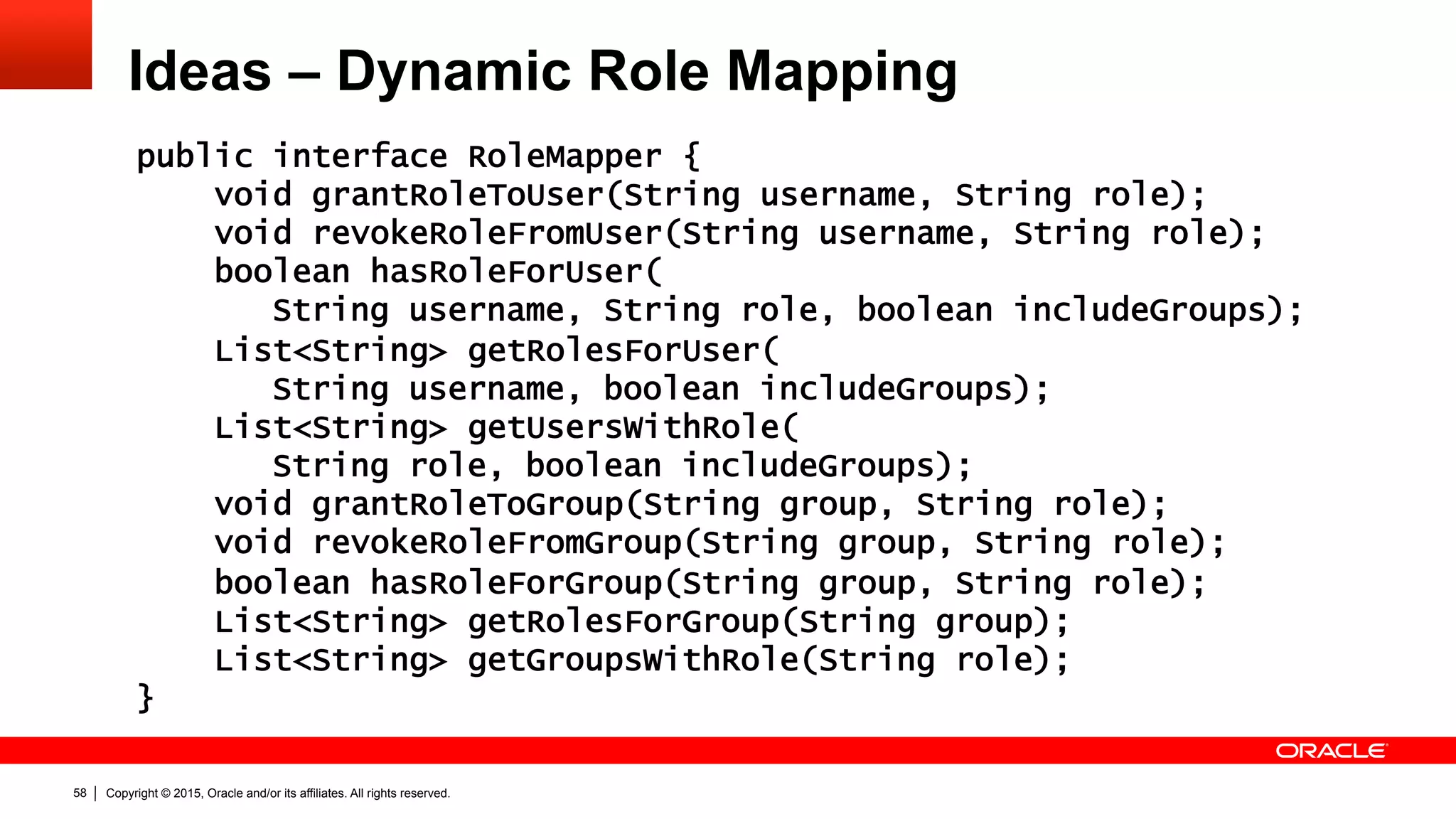Copyright © 2015, Oracle and/or its affiliates. All rights reserved.58
Ideas – Dynamic Role Mapping
public interface RoleMapper {
void grantRoleToUser(String username, String role);
void revokeRoleFromUser(String username, String role);
boolean hasRoleForUser(
String username, String role, boolean includeGroups);
List<String> getRolesForUser(
String username, boolean includeGroups);
List<String> getUsersWithRole(
String role, boolean includeGroups);
void grantRoleToGroup(String group, String role);
void revokeRoleFromGroup(String group, String role);
boolean hasRoleForGroup(String group, String role);
List<String> getRolesForGroup(String group);
List<String> getGroupsWithRole(String role);
}
 