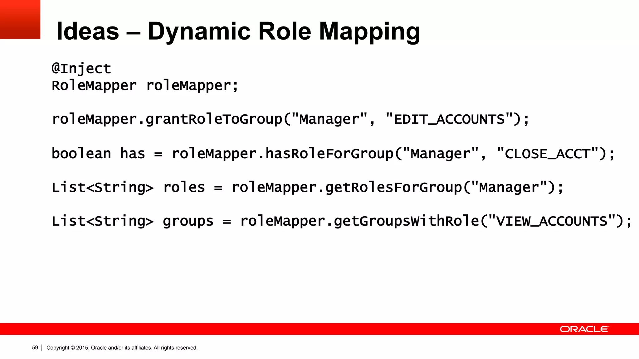 Copyright © 2015, Oracle and/or its affiliates. All rights reserved.59
Ideas – Dynamic Role Mapping
@Inject
RoleMapper roleMapper;
roleMapper.grantRoleToGroup("Manager", "EDIT_ACCOUNTS");
boolean has = roleMapper.hasRoleForGroup("Manager", "CLOSE_ACCT");
List<String> roles = roleMapper.getRolesForGroup("Manager");
List<String> groups = roleMapper.getGroupsWithRole("VIEW_ACCOUNTS");
 