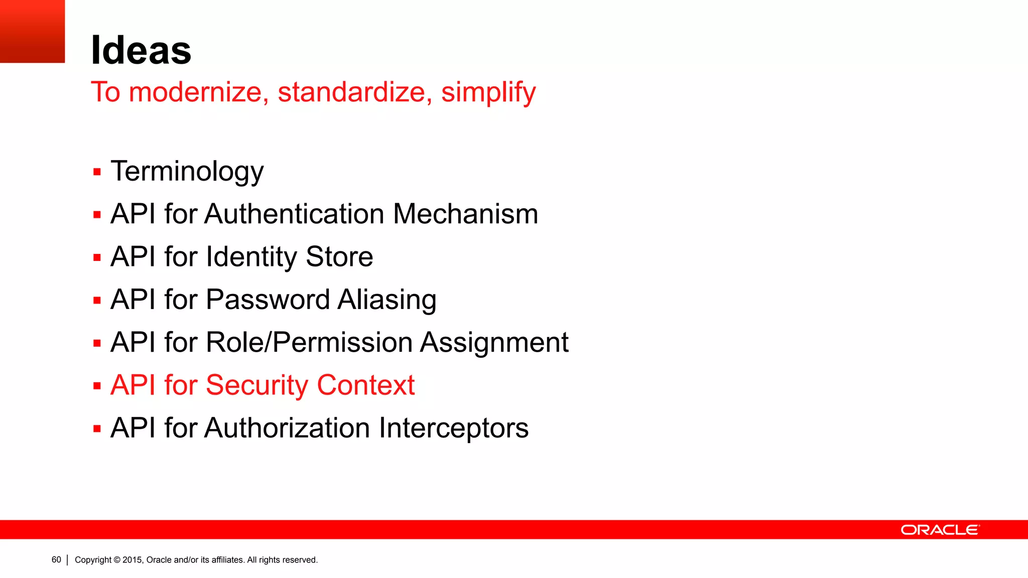 Copyright © 2015, Oracle and/or its affiliates. All rights reserved.60
Ideas
§  Terminology
§  API for Authentication Mechanism
§  API for Identity Store
§  API for Password Aliasing
§  API for Role/Permission Assignment
§  API for Security Context
§  API for Authorization Interceptors
To modernize, standardize, simplify
 