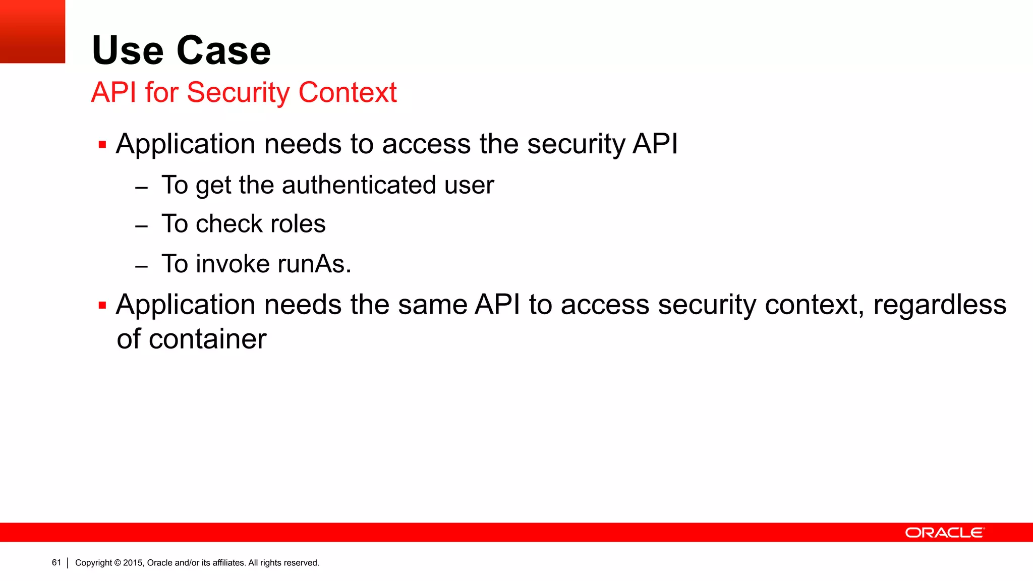 Copyright © 2015, Oracle and/or its affiliates. All rights reserved.61
Use Case
§  Application needs to access the security API
–  To get the authenticated user
–  To check roles
–  To invoke runAs.
§  Application needs the same API to access security context, regardless
of container
API for Security Context
 