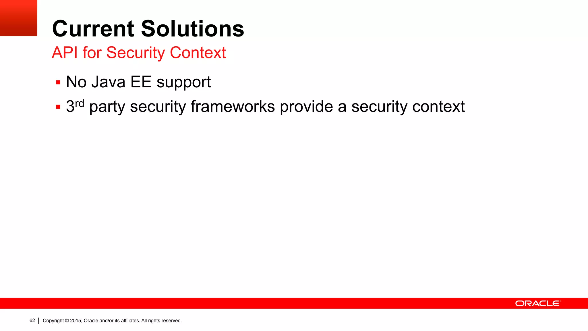 Copyright © 2015, Oracle and/or its affiliates. All rights reserved.62
Current Solutions
§  No Java EE support
§  3rd party security frameworks provide a security context
API for Security Context
 