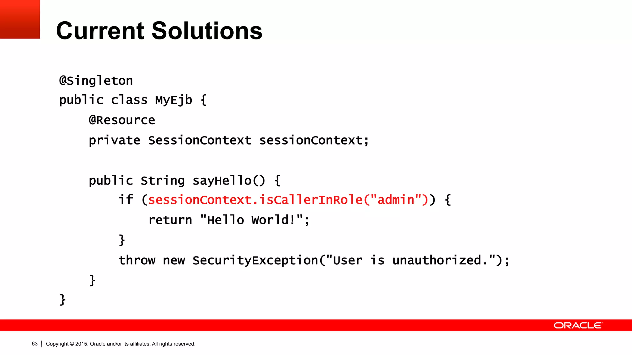 Copyright © 2015, Oracle and/or its affiliates. All rights reserved.63
Current Solutions
@Singleton
public class MyEjb {
@Resource
private SessionContext sessionContext;
public String sayHello() {
if (sessionContext.isCallerInRole("admin")) {
return "Hello World!";
}
throw new SecurityException("User is unauthorized.");
}
}
 