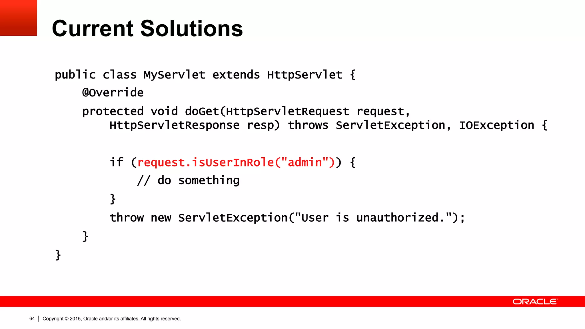Copyright © 2015, Oracle and/or its affiliates. All rights reserved.64
Current Solutions
public class MyServlet extends HttpServlet {
@Override
protected void doGet(HttpServletRequest request,
HttpServletResponse resp) throws ServletException, IOException {
if (request.isUserInRole("admin")) {
// do something
}
throw new ServletException("User is unauthorized.");
}
}
 
