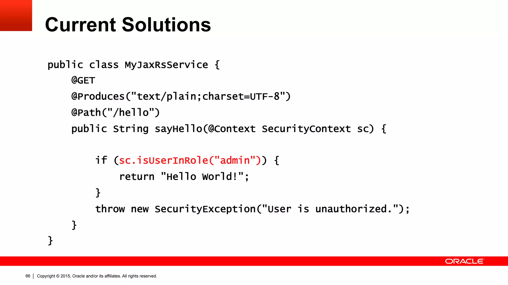 Copyright © 2015, Oracle and/or its affiliates. All rights reserved.66
Current Solutions
public class MyJaxRsService {
@GET
@Produces("text/plain;charset=UTF-8")
@Path("/hello")
public String sayHello(@Context SecurityContext sc) {
if (sc.isUserInRole("admin")) {
return "Hello World!";
}
throw new SecurityException("User is unauthorized.");
}
}
 