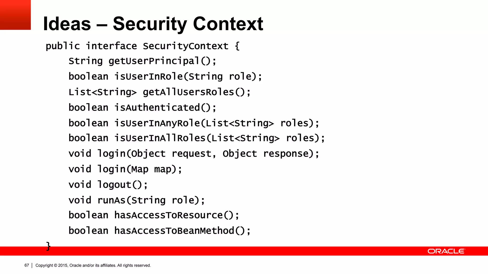 Copyright © 2015, Oracle and/or its affiliates. All rights reserved.67
Ideas – Security Context
public interface SecurityContext {
String getUserPrincipal();
boolean isUserInRole(String role);
List<String> getAllUsersRoles();
boolean isAuthenticated();
boolean isUserInAnyRole(List<String> roles);
boolean isUserInAllRoles(List<String> roles);
void login(Object request, Object response);
void login(Map map);
void logout();
void runAs(String role);
boolean hasAccessToResource();
boolean hasAccessToBeanMethod();
}
 