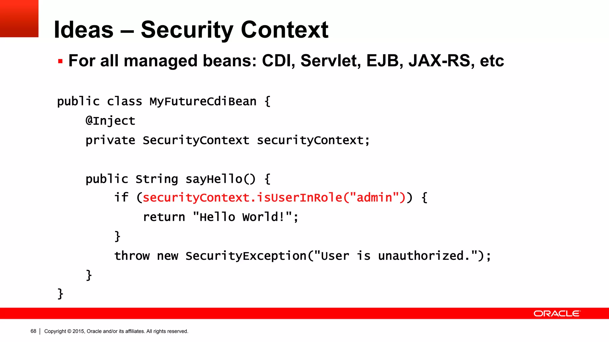 Copyright © 2015, Oracle and/or its affiliates. All rights reserved.68
Ideas – Security Context
§  For all managed beans: CDI, Servlet, EJB, JAX-RS, etc
public class MyFutureCdiBean {
@Inject
private SecurityContext securityContext;
public String sayHello() {
if (securityContext.isUserInRole("admin")) {
return "Hello World!";
}
throw new SecurityException("User is unauthorized.");
}
}
 