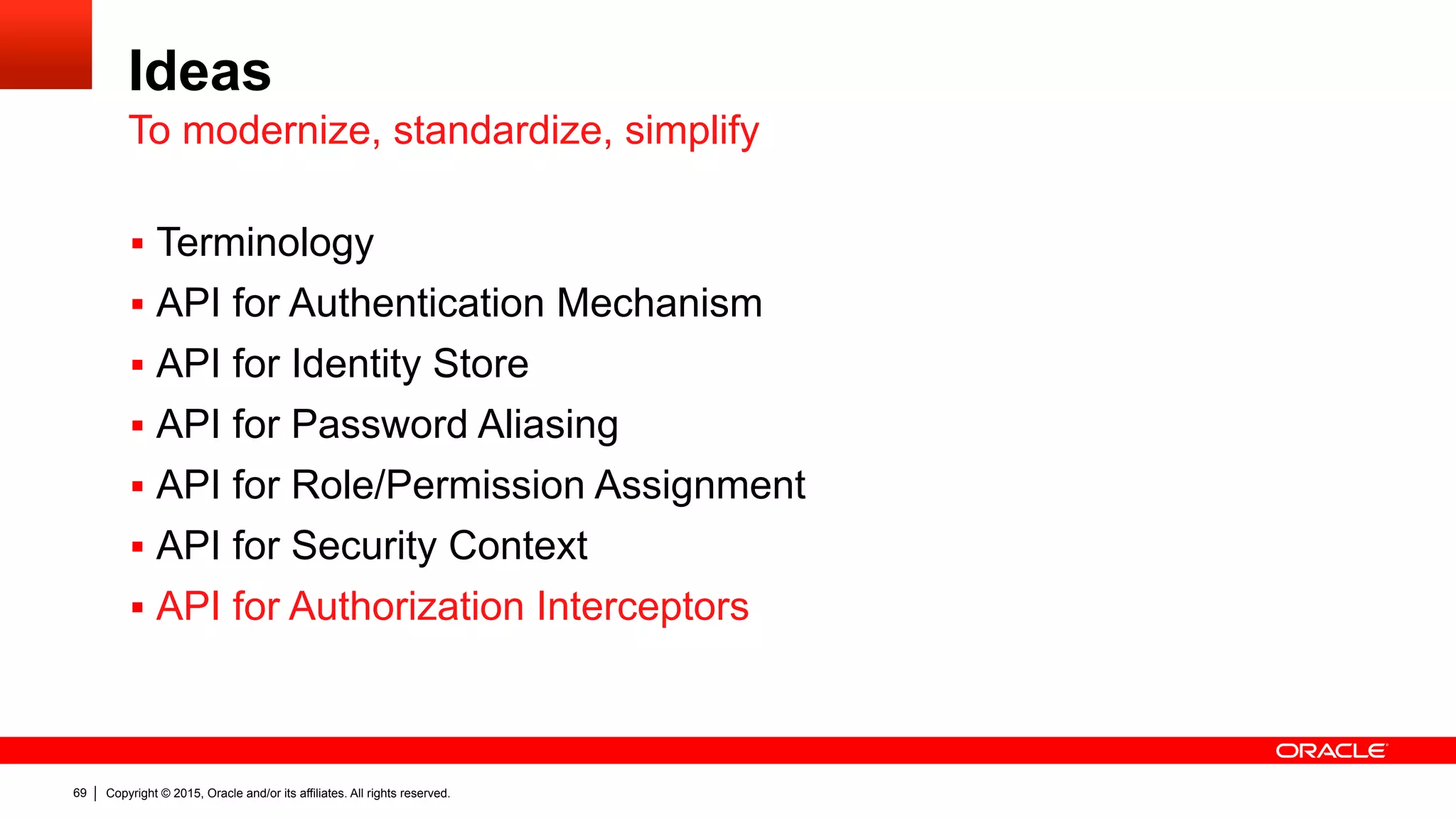 Copyright © 2015, Oracle and/or its affiliates. All rights reserved.69
Ideas
§  Terminology
§  API for Authentication Mechanism
§  API for Identity Store
§  API for Password Aliasing
§  API for Role/Permission Assignment
§  API for Security Context
§  API for Authorization Interceptors
To modernize, standardize, simplify
 