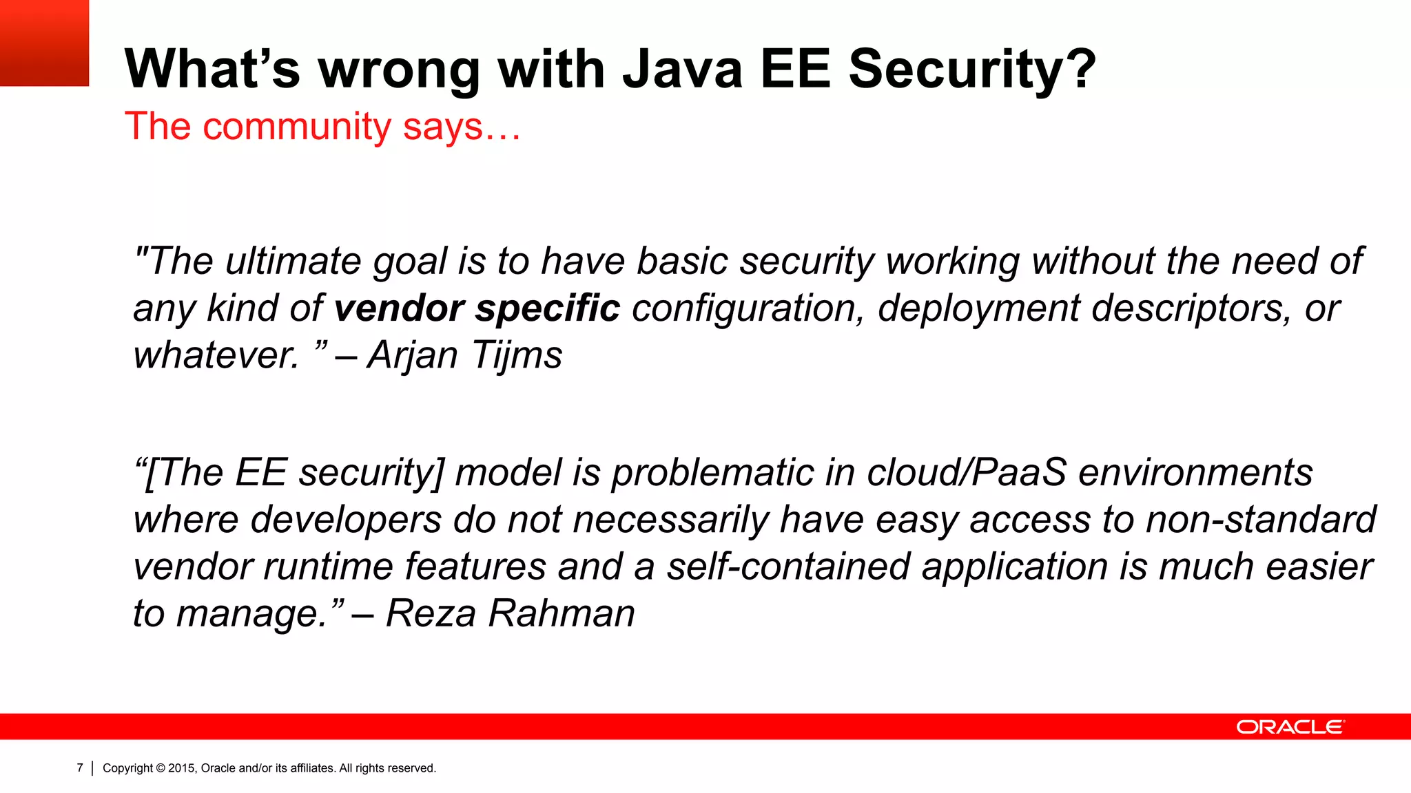 Copyright © 2015, Oracle and/or its affiliates. All rights reserved.7
What’s wrong with Java EE Security?
"The ultimate goal is to have basic security working without the need of
any kind of vendor specific configuration, deployment descriptors, or
whatever. ” – Arjan Tijms
“[The EE security] model is problematic in cloud/PaaS environments
where developers do not necessarily have easy access to non-standard
vendor runtime features and a self-contained application is much easier
to manage.” – Reza Rahman
The community says…
 