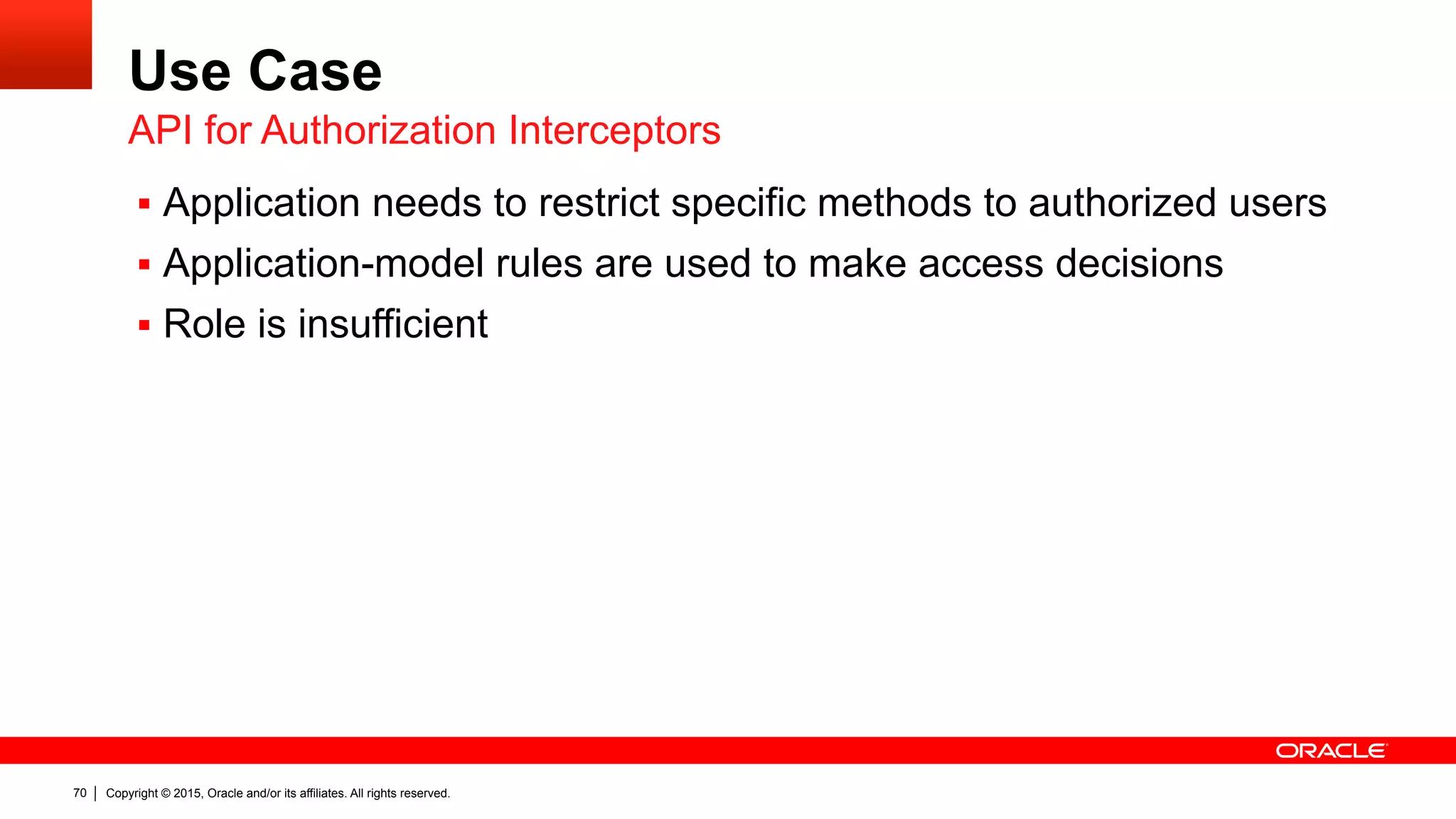 Copyright © 2015, Oracle and/or its affiliates. All rights reserved.70
Use Case
§  Application needs to restrict specific methods to authorized users
§  Application-model rules are used to make access decisions
§  Role is insufficient
API for Authorization Interceptors
 