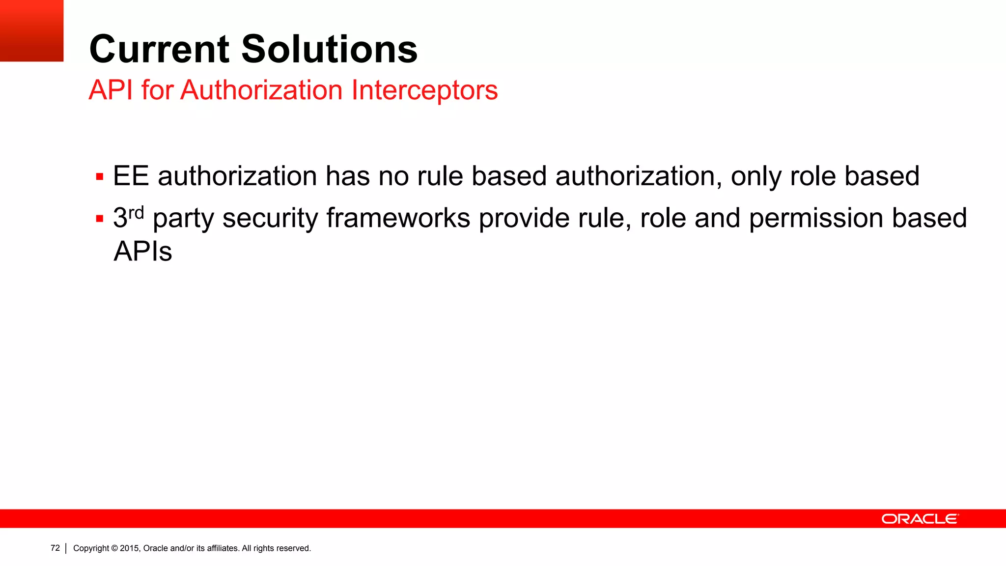 Copyright © 2015, Oracle and/or its affiliates. All rights reserved.72
Current Solutions
§  EE authorization has no rule based authorization, only role based
§  3rd party security frameworks provide rule, role and permission based
APIs
API for Authorization Interceptors
 
