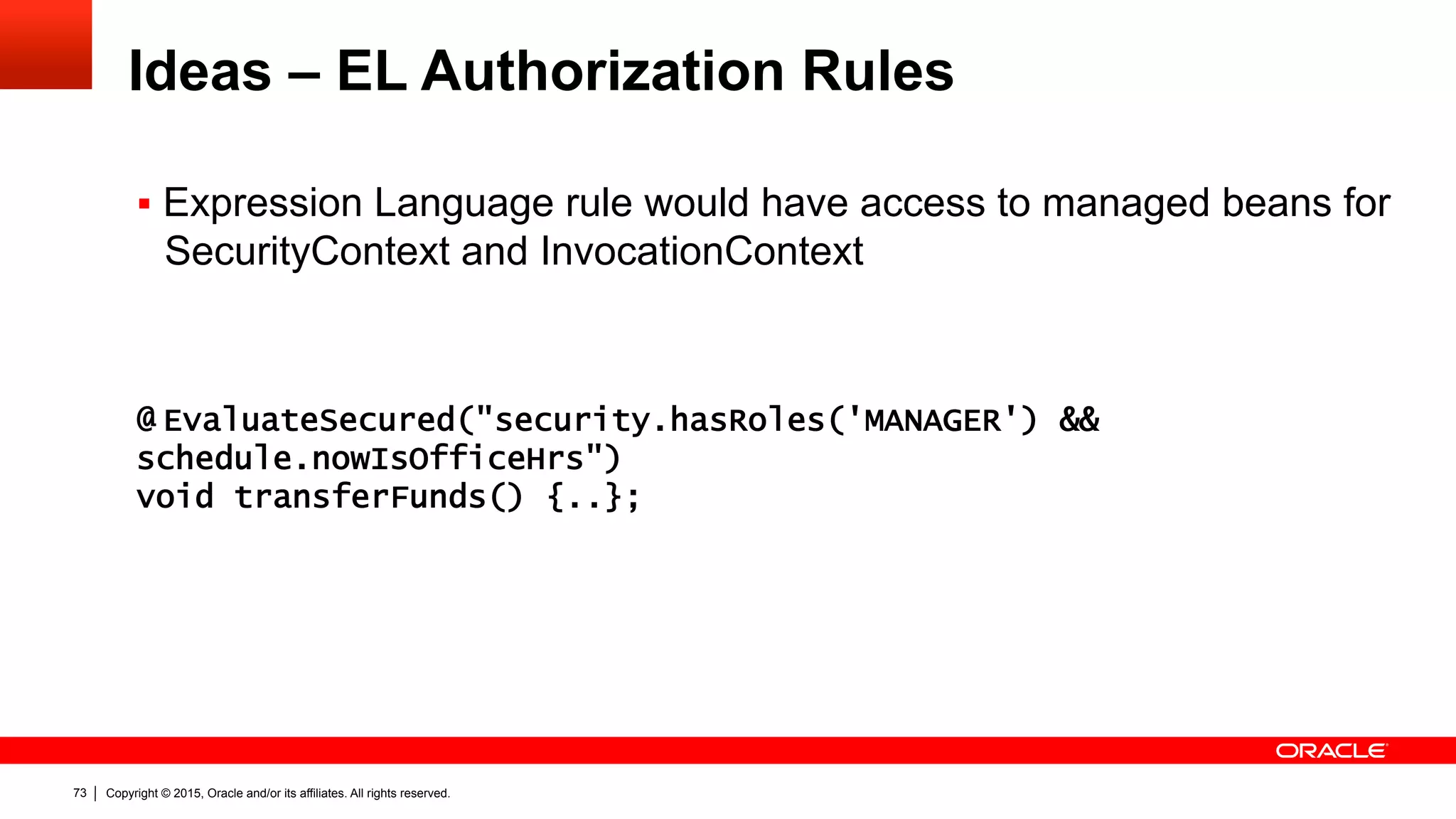 Copyright © 2015, Oracle and/or its affiliates. All rights reserved.73
Ideas – EL Authorization Rules
§  Expression Language rule would have access to managed beans for
SecurityContext and InvocationContext
@ EvaluateSecured("security.hasRoles('MANAGER') &&
schedule.nowIsOfficeHrs")
void transferFunds() {..};
 