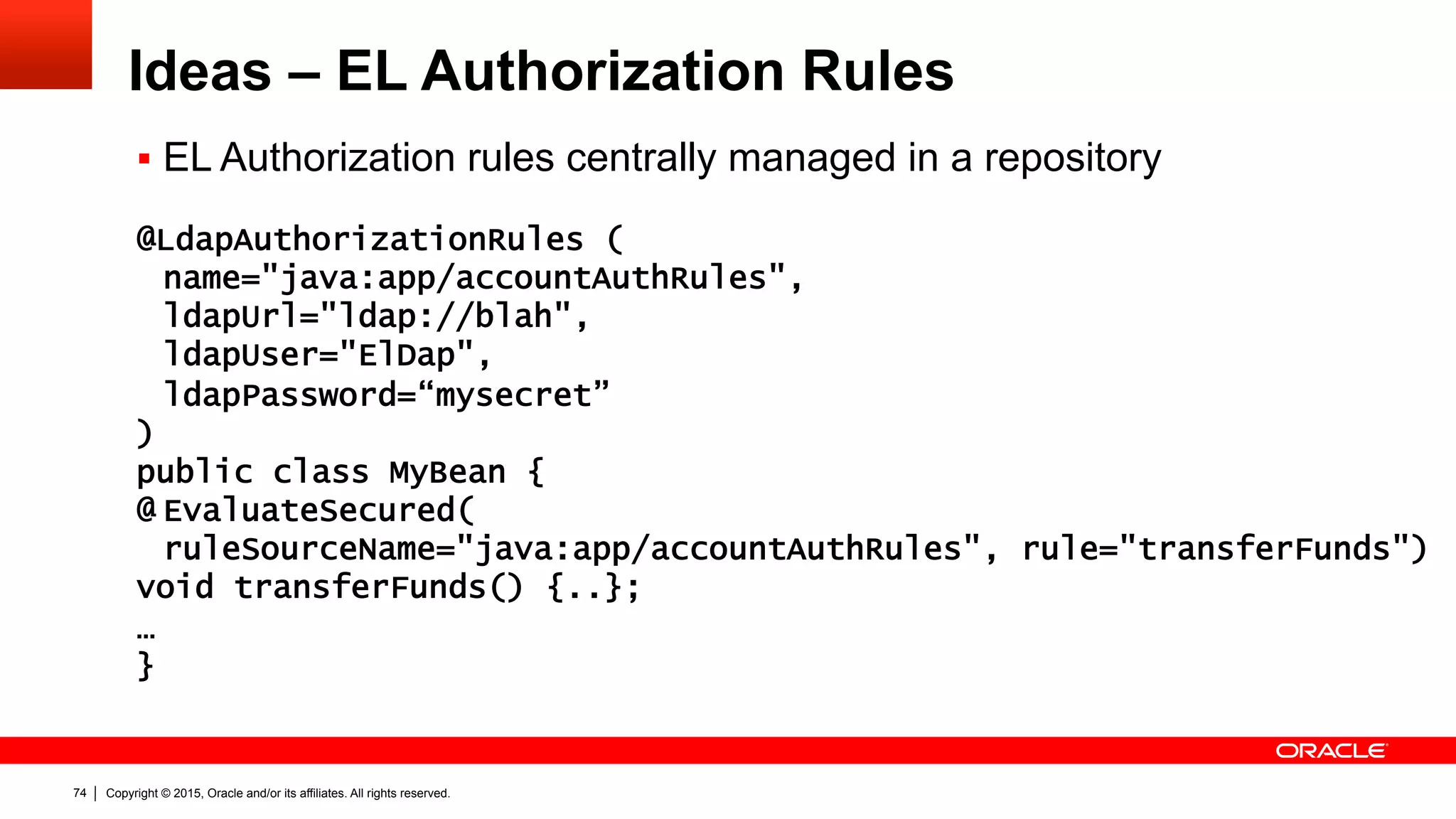 Copyright © 2015, Oracle and/or its affiliates. All rights reserved.74
Ideas – EL Authorization Rules
§  EL Authorization rules centrally managed in a repository
@LdapAuthorizationRules (
name="java:app/accountAuthRules",
ldapUrl="ldap://blah",
ldapUser="ElDap",
ldapPassword=“mysecret”
)
public class MyBean {
@ EvaluateSecured(
ruleSourceName="java:app/accountAuthRules", rule="transferFunds")
void transferFunds() {..};
…
}
 