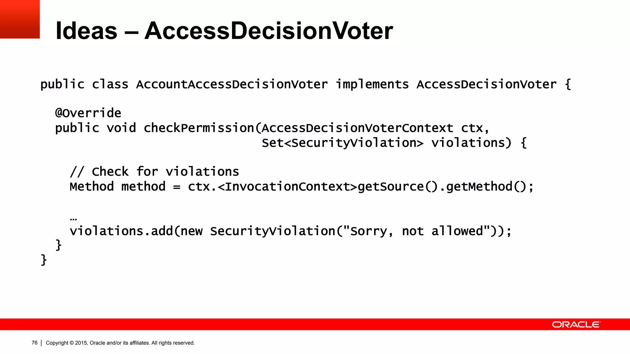 Copyright © 2015, Oracle and/or its affiliates. All rights reserved.76
Ideas – AccessDecisionVoter
public class AccountAccessDecisionVoter implements AccessDecisionVoter {
@Override
public void checkPermission(AccessDecisionVoterContext ctx,
Set<SecurityViolation> violations) {
// Check for violations
Method method = ctx.<InvocationContext>getSource().getMethod();
…
violations.add(new SecurityViolation("Sorry, not allowed"));
}
}
 