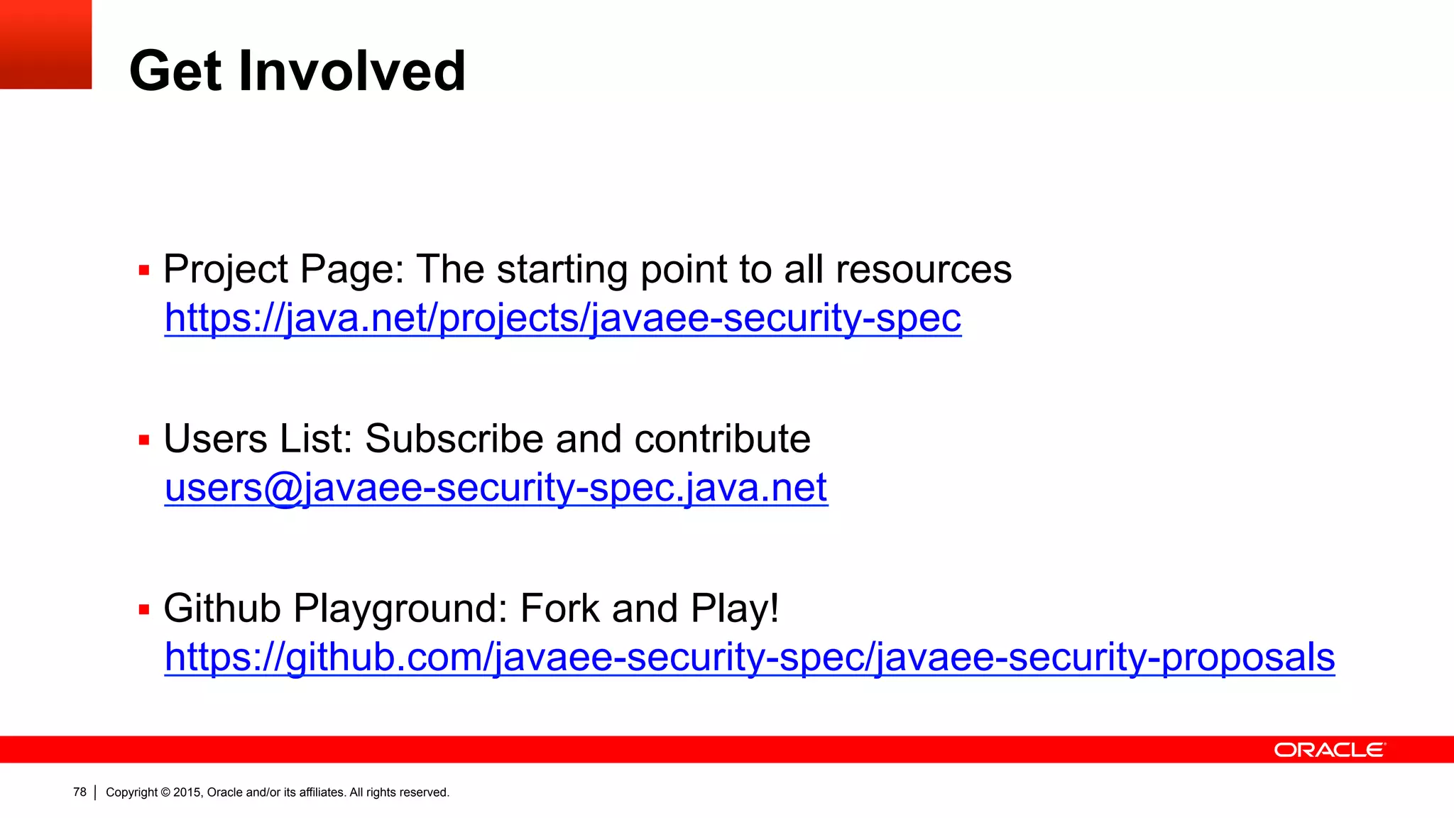 Copyright © 2015, Oracle and/or its affiliates. All rights reserved.78
Get Involved
§  Project Page: The starting point to all resources
https://java.net/projects/javaee-security-spec
§  Users List: Subscribe and contribute
users@javaee-security-spec.java.net
§  Github Playground: Fork and Play!
https://github.com/javaee-security-spec/javaee-security-proposals
 