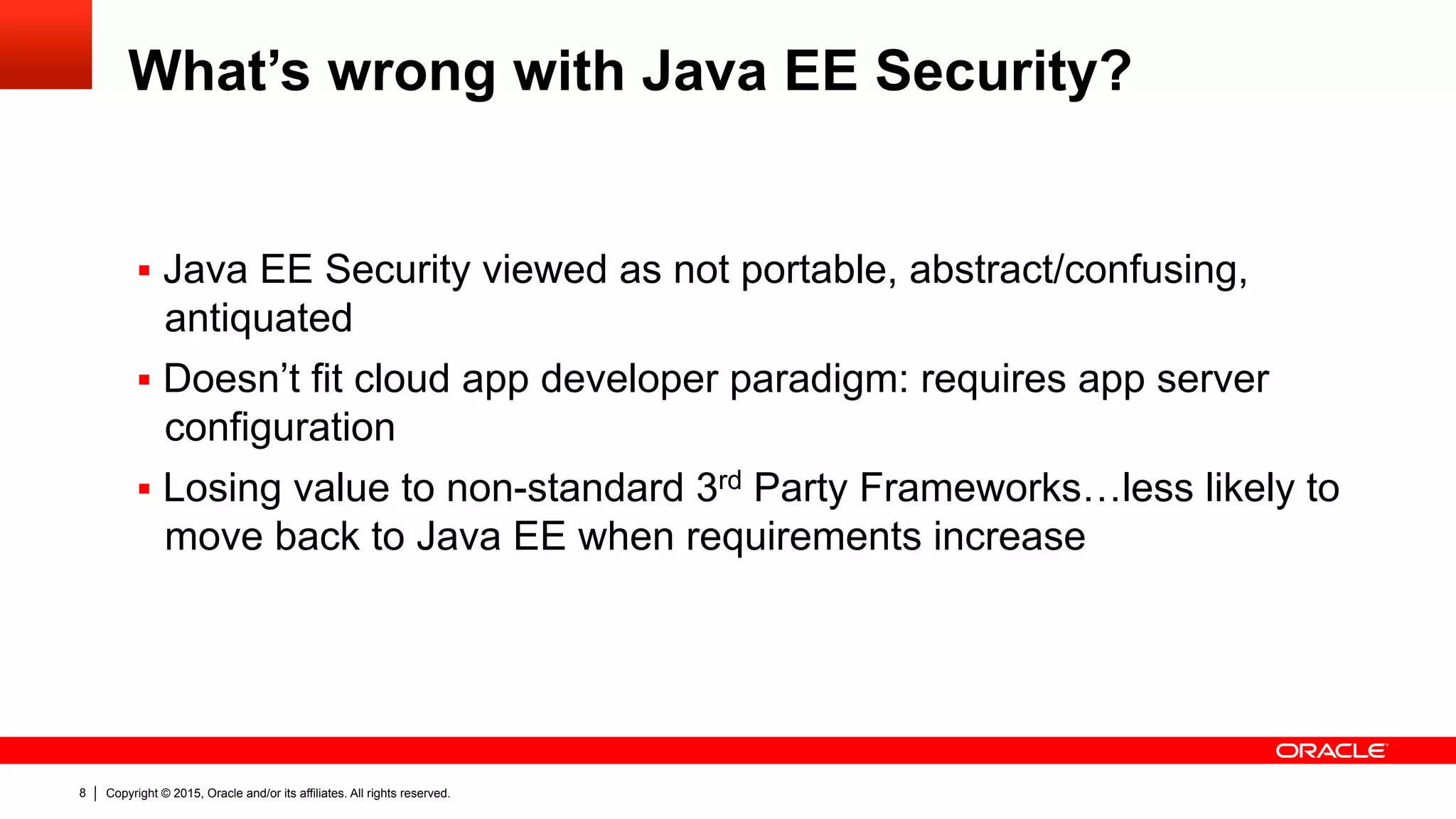 Copyright © 2015, Oracle and/or its affiliates. All rights reserved.8
What’s wrong with Java EE Security?
§  Java EE Security viewed as not portable, abstract/confusing,
antiquated
§  Doesn’t fit cloud app developer paradigm: requires app server
configuration
§  Losing value to non-standard 3rd Party Frameworks…less likely to
move back to Java EE when requirements increase
 