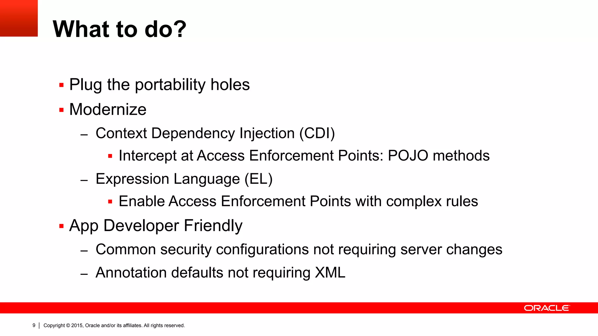 Copyright © 2015, Oracle and/or its affiliates. All rights reserved.9
What to do?
§  Plug the portability holes
§  Modernize
–  Context Dependency Injection (CDI)
§  Intercept at Access Enforcement Points: POJO methods
–  Expression Language (EL)
§  Enable Access Enforcement Points with complex rules
§  App Developer Friendly
–  Common security configurations not requiring server changes
–  Annotation defaults not requiring XML
 
